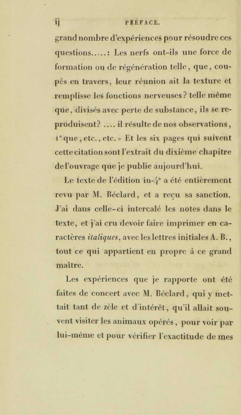 ij PRÉFACE. grand nombre d’expériences pour résoudre ces questions : Les nerfs ont-ils une force de formation ou de régénération telle, que, cou- pés en travers, leur réunion ait la texture et rem|>lissc les fonctions nerveuses? telle même que, divisés avec perle de substance, ils se re- produisent? il résulte de nos observations, 1° que, etc., etc. » Et les six pages qui suivent cette citation sont l’extrait du dixième chapitre de l’ouvrage que je publie aujourd’hui. Le texte de l’édition in-4° a été entièrement revu par M. Béclard, et a reçu sa sanction. J’ai dans celle-ci intercalé les notes dans le texte, et j’ai cru devoir faire imprimer en ca- ractères italiques, avec les lettres initiales A. B., tout ce qui appartient en propre à ce grand maître. Les expériences que je rapporte ont été faites de concert avec M. Béclard, qui y met- tait tant de zèle et d’intérêt, qu’il allait sou- . vent visiter les animaux opérés, pour voir par lui-même et pour vérifier l’exactitude de mes