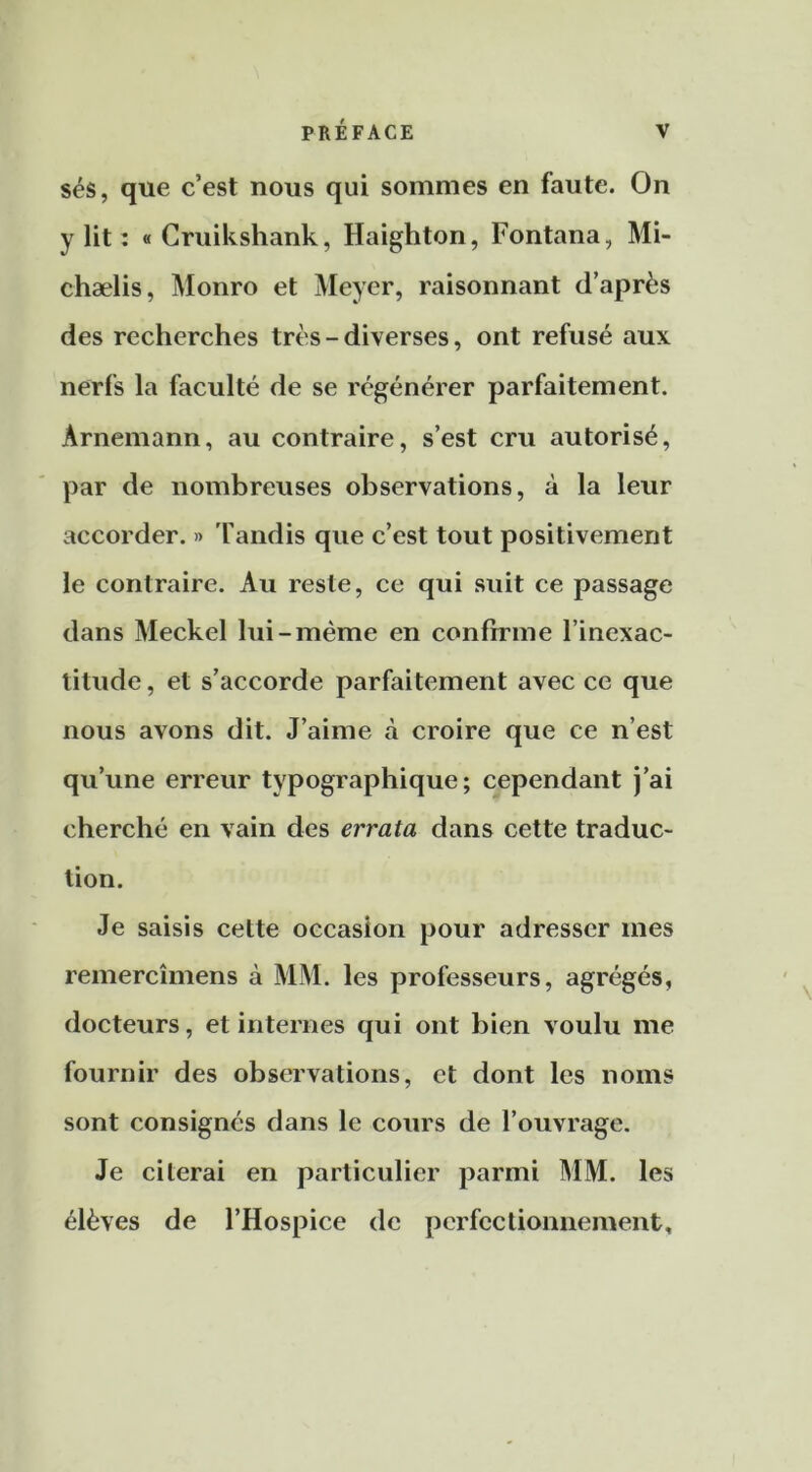 sés, que c’est nous qui sommes en faute. On y lit : « Cruikshank, Haighton, Fontana, Mi- chælis, Monro et Meyer, raisonnant d’après des recherches très-diverses, ont refusé aux nerfs la faculté de se régénérer parfaitement. Arnemann, au contraire, s’est cru autorisé, par de nombreuses observations, à la leur accorder. » 'fandis que c’est tout positivement le contraire. Au reste, ce qui suit ce passage dans Meckel lui-même en confirme l’inexac- titude, et s’accorde parfaitement avec ce que nous avons dit. J’aime à croire que ce n’est qu’une erreur typographique; cependant J’ai cherché en vain des errata dans cette traduc- tion. Je saisis cette occasion pour adresser mes remercîmens à MM. les professeurs, agrégés, docteurs, et internes qui ont bien voulu me fournir des observations, et dont les noms sont consignés dans le cours de l’ouvrage. Je citerai en particulier parmi MM. les élèves de l’Hospice de perfectionnement.