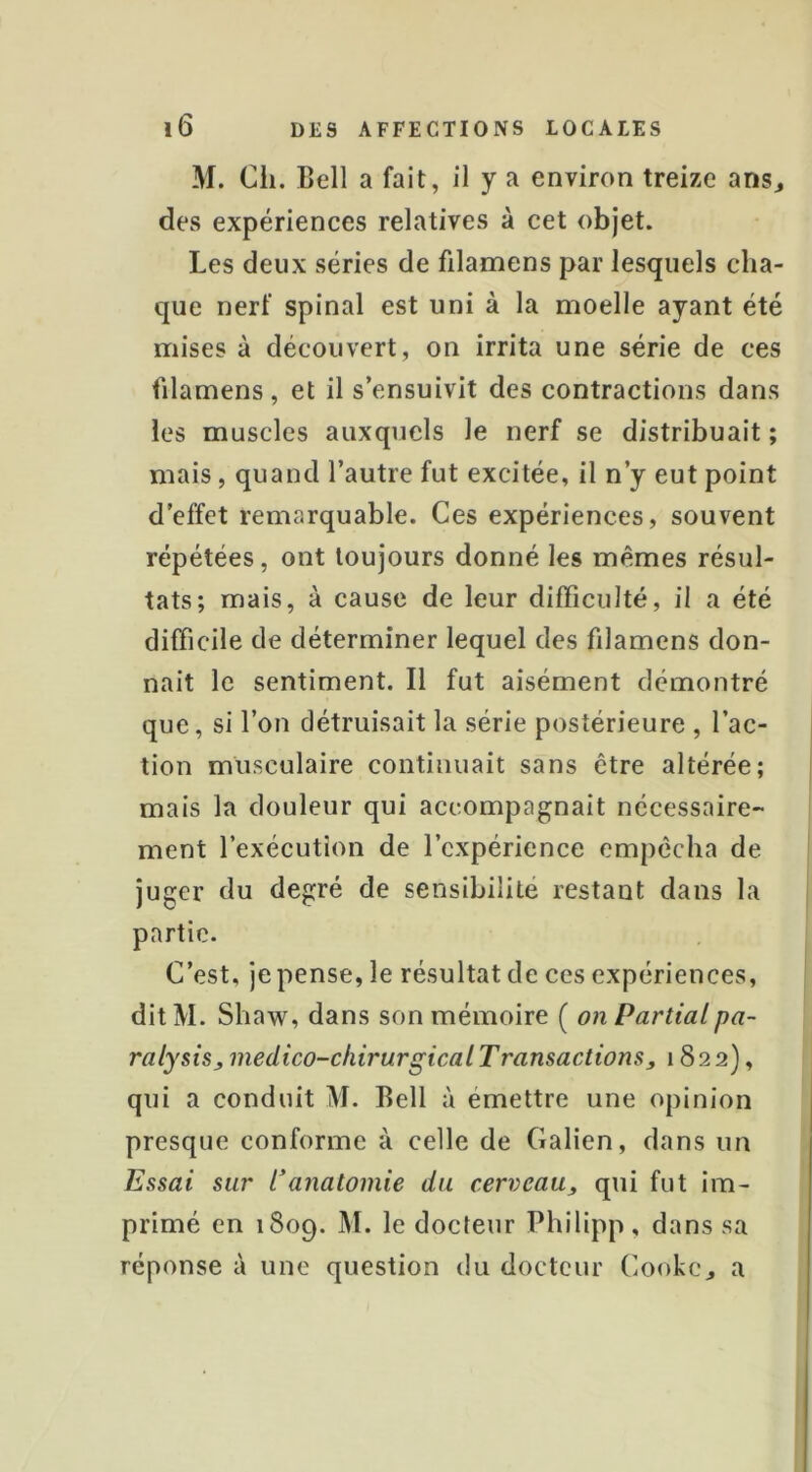 M. Cil. Bell a fait, il y a environ treize ansj des expériences relatives à cet objet. Les deux séries de filamens par lesquels cha- que nerf spinal est uni à la moelle ayant été mises à découvert, on irrita une série de ces filamens, et il s’ensuivit des contractions dans les muscles auxquels le nerf se distribuait ; mais, quand l’autre fut excitée, il n’y eut point d’effet remarquable. Ces expériences, souvent répétées, ont toujours donné les mêmes résul- tats; mais, à cause de leur difficulté, il a été difficile de déterminer lequel des filamens don- nait le sentiment. Il fut aisément démontré que, si l’on détruisait la série postérieure , l’ac- tion musculaire continuait sans être altérée; mais la douleur qui accompagnait nécessaire- ment l’exécution de l’expérience empêcha de juger du degré de sensibilité restant dans la partie. C’est, je pense, le résultat de ces expériences, dit M. Shaw, dans son mémoire ( on Partialpa- ralysisj, médico-chirurgical Transactions, 1822), qui a conduit M. Bell à émettre une opinion presque conforme à celle de Galien, dans un Essai sur l'anatomie du cerveau, qui fut im- primé en 1809. M. le docteur Philipp, dans sa réponse à une question du docteur Cooke, a