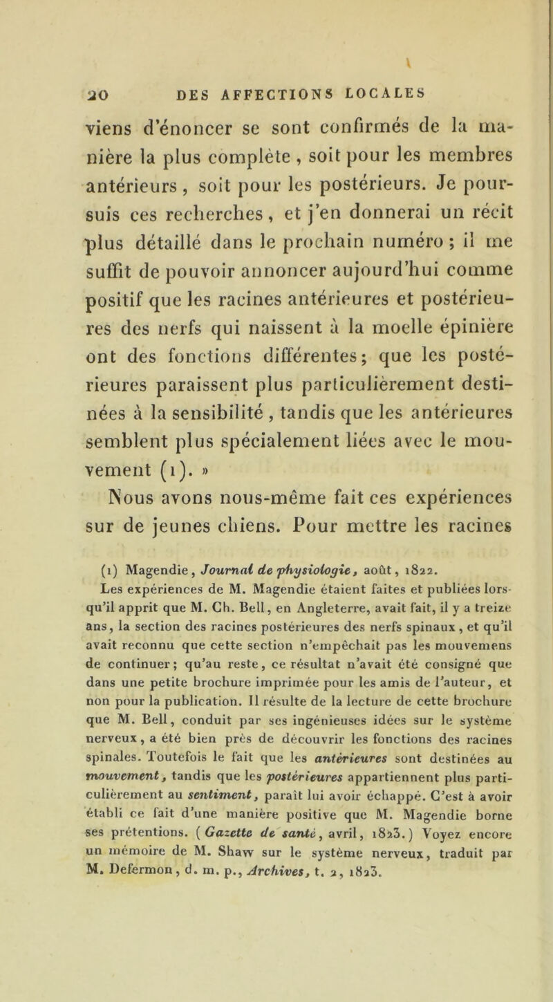 V 20 DES AFFECTIONS LOCALES viens d énoncer se sont confirmés de la ma- nière la plus complète , soit pour les membres antérieurs, soit pour les postérieurs. Je pour- suis ces recherches, et j’en donnerai un récit plus détaillé dans le prochain numéro ; il me suffit de pouvoir annoncer aujourd’hui comme positif que les racines antérieures et postérieu- res des nerfs qui naissent à la moelle épinière ont des fonctions différentes; que les posté- rieures paraissent plus particulièrement desti- nées à la sensibilité , tandis que les antérieures semblent plus spécialement liées avec le mou- vement (i). » Nous avons nous-même fait ces expériences sur de jeunes chiens. Pour mettre les racines (i) Magendie, Journal de physiologie, août, 1822. Les expériences de M. Magendie étaient faites et publiées lors qu’il apprit que M. Ch. Bell, en Angleterre, avait fait, il y a treize ans, la section des racines postérieures des nerfs spinaux, et qu’il avait reconnu que cette section n’empêchait pas les mouvemens de continuer; qu’au reste, ce résultat n’avait été consigné que dans une petite brochure imprimée pour les amis de l’auteur, et non pour la publication. Il résulte de la lecture de cette brochure que M. Bell, conduit par ses ingénieuses idées sur le système nerveux, a été bien près de découvrir les fonctions des racines spinales. Toutefois le fait que les antérieures sont destinées au mouvement, tandis que les postérieures appartiennent plus parti- culièrement au sentiment, paraît lui avoir échappé. C’est à avoir établi ce fait d’une manière positive que M. Magendie borne ses prétentions. {Gazette de santé, avril, 1823.) Voyez encore un mémoire de M. Shaw sur le système nerveux, traduit par M. Defermon, d. m. p., Archives, t. 2, 1823.