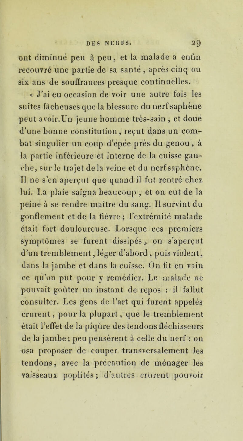 ont diminué peu à peu, et la malade a enfin recouvré une partie de sa santé , après cinq ou six ans de souffrances presque continuelles. « J’ai eu occasion de voir une autre fois les suites fâcheuses que la blessure du nerf saphène peut avoir.Un jeune homme très-sain , et doué d’une bonne constitution , reçut dans un com- bat singulier un coup d’épée près du genou, à la partie inférieure et interne de la cuisse gau- che, sur le trajet delà veine et du nerf saphène. Il ne s’en aperçut que quand il fut rentré chez lui. La plaie saigna beaucoup , et on eut de la peine à se rendre maître du sang. Il survint du gonflement et de la fièvre ; l’extrémité malade était fort douloureuse. Lorsque ces premiers symptômes se furent dissipés on s’aperçut d’un tremblement, léger d’abord , puis violent, dans la jambe et dans la cuisse. On fit en vain ce qu’on put pour y remédier. Le malade ne pouvait goûter un instant de repos : il fallut consulter. Les gens de l’art qui furent appelés crurent, pour la plupart, que le tremblement était l’eflet de la piqûre des tendons fléchisseurs de la jambe; peu pensèrent à celle du nerf : on osa proposer de couper transversalement les tendons, avec la précaution de ménager les vaisseaux poplités; d’autres crurent pouvoir