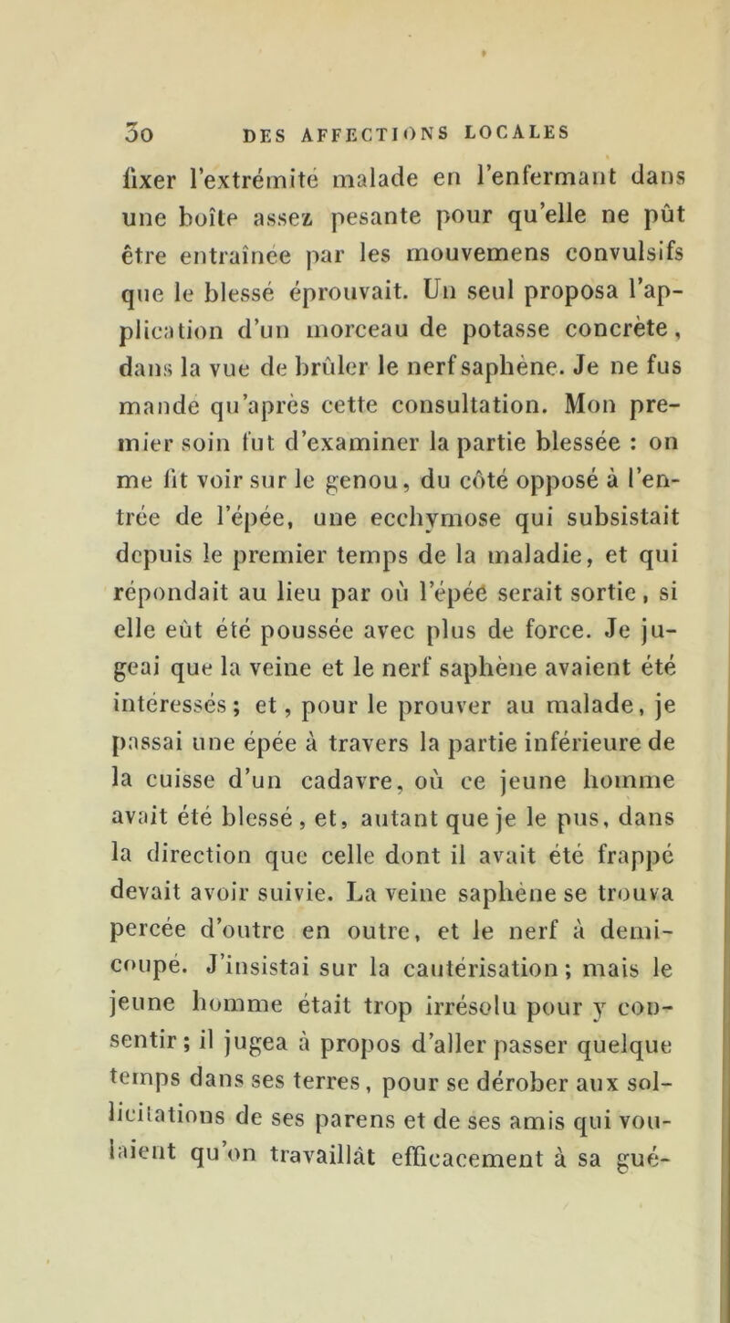 fixer l’extrémité malade en l’enfermant dans une boîte assea pesante pour qu’elle ne pût être entraînée par les rnouvemens convulsifs que le blessé éprouvait. Un seul proposa l’ap- plication d’un morceau de potasse concrète, dans la vue de brûler le nerf saphène. Je ne fus mande qu’après cette consultation. Mon pre- mier soin fut d’examiner la partie blessée ; on me lit voir sur le genou, du côté opposé à l’en- trée de l’épée, une ecchymose qui subsistait depuis le premier temps de la maladie, et qui répondait au lieu par où l’épéé serait sortie, si elle eût été poussée avec plus de force. Je ju- geai que la veine et le nerf saphène avaient été intéressés; et, pour le prouver au malade, je passai une épée à travers la partie inférieure de la cuisse d’un cadavre, où ce jeune homme avait été blessé , et, autant que je le pus, dans la direction que celle dont il avait été frappé devait avoir suivie. La veine saphène se trouva percée d’outre en outre, et le nerf à demi- coupé. J’insistai sur la cautérisation; mais le jeune homme était trop irrésolu pour y con- sentir ; il jugea à propos d’aller passer quelque temps dans ses terres, pour se dérober aux sol- licitations de ses parens et de ses amis qui vou- laient qu on travaillât efTicacement à sa gué-