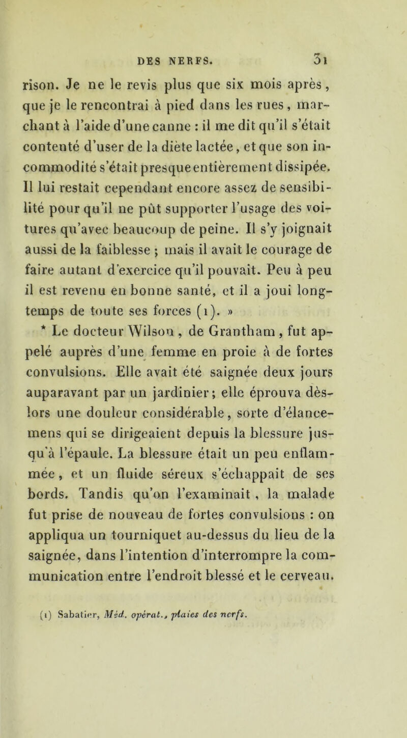 rison. Je ne le revis plus que six mois après, que je le rencontrai à pied dans les rues, mar- chant à l’aide d’une canne : il me dit qu’il s’était contenté d’user de la diète lactée, et que son in- commodité s’était presque entièrement dissipée. Il lui restait cependant encore assez de sensibi- lité pour qu’il ne pût supporter l’usage des voi- tures qu’avee beaucoup de peine. Il s’y joignait aussi de la faiblesse ; mais il avait le courage de faire autant d’exercice qu’il pouvait. Peu à peu il est revenu en bonne santé, et il a joui long- temps de toute ses forces (i). » * Le docteur Wilson , de Grantbam , fut ap- pelé auprès d’une femme en proie à de fortes convulsions. Elle avait été saignée deux jours auparavant par un jardinier; elle éprouva dès- lors une douleur considérable, sorte d’élance- mens qui se dirigeaient depuis la blessure Jus- qu’à l’épaule. La blessure était un peu enflam- mée , et un fluide séreux s’échappait de ses bords. Tandis qu’on l’examinait , la malade fut prise de nouveau de fortes convulsions : on appliqua un tourniquet au-dessus du lieu de la saignée, dans l’intention d’interrompre la com- munication entre l’endroit blessé et le cerveau. (i) Sabatif'r, Mid. opérât., plaies des nerfs.