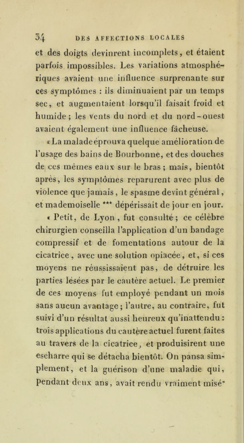 et des doigts devinrent incomplets, et étaient parfois impossibles. Les variations atmosphé- riques avaient une influence surprenante sur ces symptômes : ils diminuaient par un temps sec, et augmentaient lorsqu’il faisait froid et humide; les vents du nord et du nord-ouest avaient également une influence fâcheuse. «La maladeéprouva quelque amélioration de l’usage des bains de Bourbonne, et des douches de ces mêmes eaux sur le bras ; mais, bientôt après, les symptômes reparurent avec plus de violence que jamais, le spasme devint général, et mademoiselle *** dépérissait de jour en jour. « Petit, de Lyon , fut consulté; ce célèbre chirurgien conseilla l’application d’un bandage compressif et de fomentations autour de la cicatrice, avec une solution opiacée, et, si ces moyens ne réussissaient pas, de détruire les parties lésées par le cautère actuel. Le premier de ces moyens fut employé pendant un mois sans aucun avantage ; l’autre, au contraire, fut suivi d’un résultat aussi heureux qu’inattendu : trois applications du cautère actuel furent faites au travers de la cicatrice, et produisirent une escharre qui se détacha bientôt. On pansa sim- plement, et la guérison d’une maladie qui, pendant deux ans, avait rendu vraiment misé