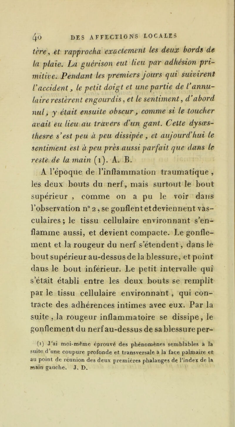 t 'ere ^ et' rapprocha exactement Les deux bords de la plaie. La guérison eut lieu par adhésion pri- mitive.. Pendant les premiers jours qui suivirent l'accident, le petit doigt et une partie de l'annu- laire restèrent engourdis, et le sentiment, d abord nul, y était ensuite obscur, comme si le toucher avait eu lieu au travers d'un gant. Cette dysœs- thesre s'est peu à peu dissipée, et aujourd'hui le sentiment est à peu près aussi parfait que dans le reste, de la main (i). A. B. A répoqiie de rinftammalion traumatique , les deux bouts du nerf, mais surtout le bout supérieur , comme on a pu le voir dans l’observation n“ 2, se gonflent etdeviennent vas- culaires ; le tissu cellulaire environnant s’en- flamme aussi, et devient compacte. Le gonfle- ment et la rougeur du nerf s’étendent, dans le bout supérieur au-dessus de la blessure, et point dans le bout inférieur. Le petit intervalle qui s’était établi entre les deux bouts se remplit par le tissu cellulaire environnant, qui con- tracte des adhérences intimes avec eux. Par la suite , la rougeur inflammatoire se dissipe, le gonflement du nerfau-dessus de sa blessure per- (j) .l’ai moi-même éprouvé des phénomènes semblables à la suite d’une coupure profonde et transversale à la face palmaire et au point de réunion des deux premières phalanges de l’index de la main gauche. J. D.