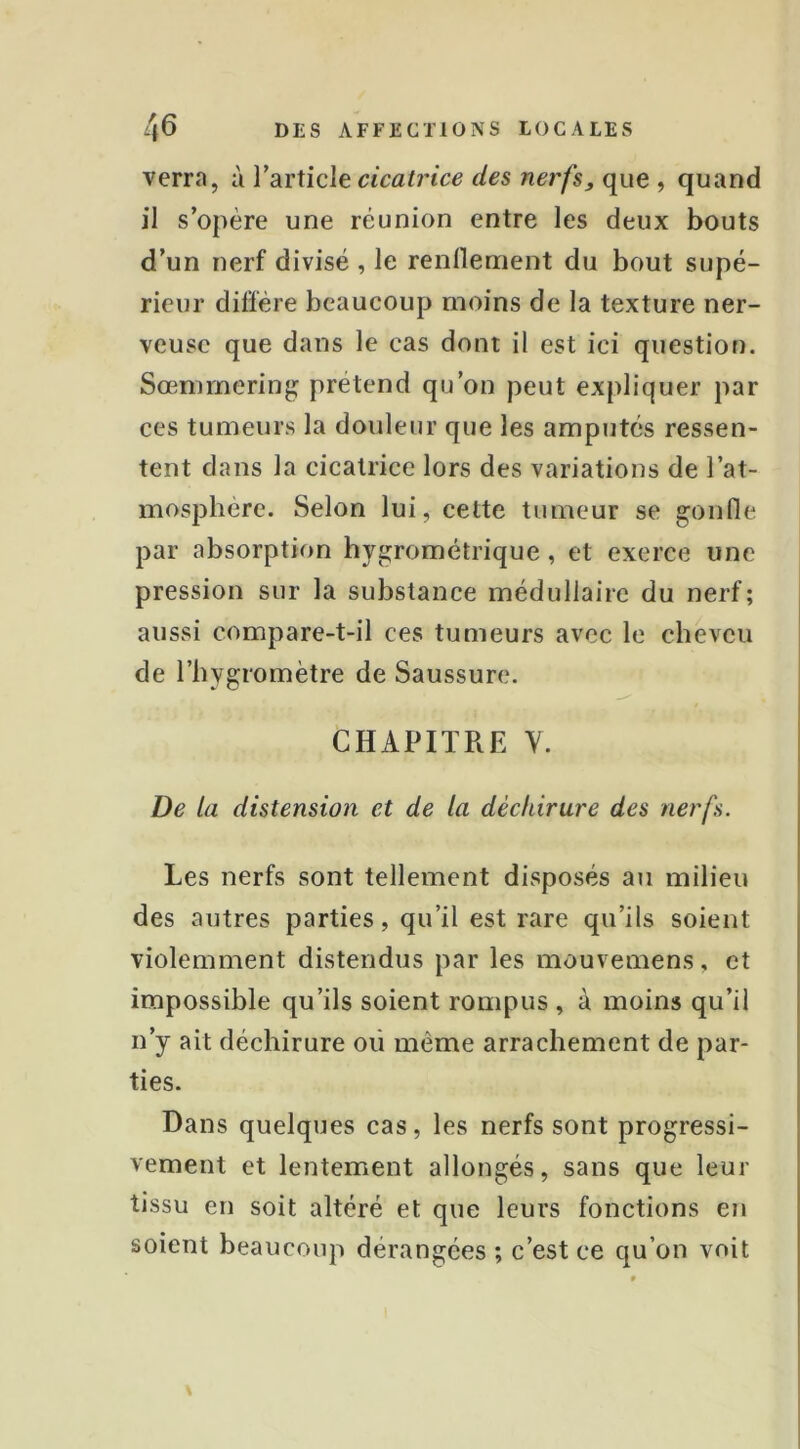 verra, à VdiVlicle cicatrice des nerfs, que , quand il s’opère une réunion entre les deux bouts d’un nerf divisé , le renllement du bout supé- rieur diffère beaucoup moins de la texture ner- veuse que dans le cas dont il est ici question. Sœnimering prétend qu’on peut expliquer par ces tumeurs la douleur que les amputés ressen- tent dans la cicatrice lors des variations de l’at- mospliere. Selon lui, cette tumeur se gonfle par absorption hygrométrique, et exerce une pression sur la substance médullaire du nerf; aussi compare-t-il ces tumeurs avec le cheveu de l’hygromètre de Saussure. CHAPITRE Y. De la distension et de la déchirure des nerfs. Les nerfs sont tellement disposés au milieu des autres parties, qu’il est rare qu’ils soient violemment distendus par les mouvemens, et impossible qu’ils soient rompus , à moins qu’il n’y ait déchirure où même arrachement de par- ties. Dans quelques cas, les nerfs sont progressi- vement et lentement allongés, sans que leur tissu en soit altéré et que leurs fonctions en soient beaucoup dérangées ; c’est ce qu’on voit