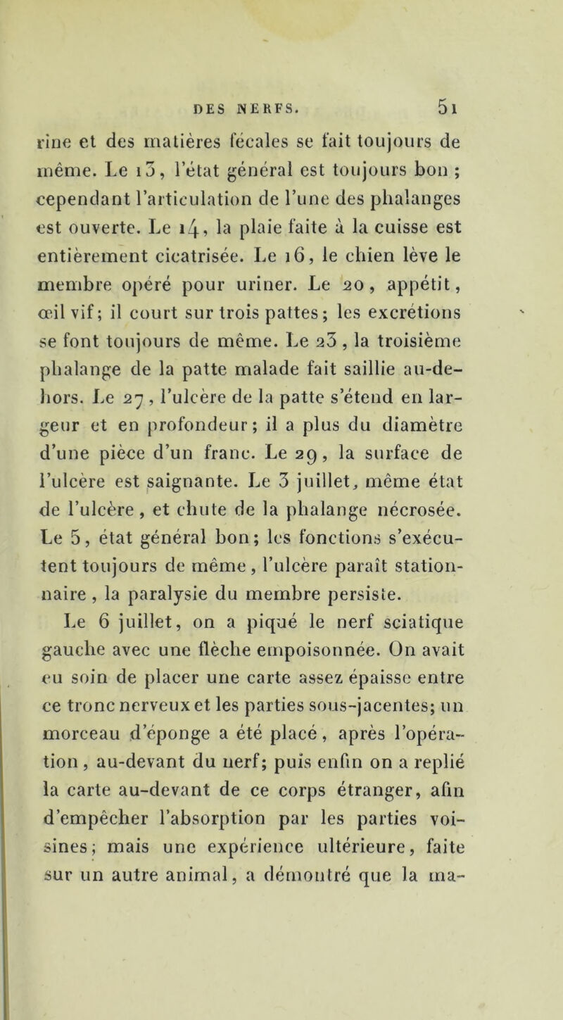 rine et des matières féeales se fait toujours de même. Le i5, l’état général est toujours bon ; cependant l’articulation de l’une des phalanges est ouverte. Le i4? la plaie faite à la cuisse est entièrement cicatrisée. Le i6, le chien lève le membre opéré pour uriner. Le 20, appétit, ccil vif ; il court sur trois pattes ; les excrétions se font toujours de même. Le 23, la troisième phalange de la patte malade fait saillie au-de- hors. Le 27 , l’ulcère de la patte s’étend en lar- geur et en profondeur; il a plus du diamètre d’une pièce d’un franc. Le 29, la surface de l’ulcère est saignante. Le 3 juillet, même état de l’ulcère, et chute de la phalange nécrosée. Le 5, état général bon ; les fonctions s’exécu- tent toujours de même, l’ulcère paraît station- naire , la paralysie du membre persiste. Le 6 juillet, on a piqué le nerf sciatique gauche avec une flèche empoisonnée. On avait eu soin de placer une carte assez épaisse entre ce tronc nerveux et les parties sous-jacentes; un morceau d’éponge a été placé, après l’opéra- tion , au-devant du nerf; puis enfin on a replié la carte au-devant de ce corps étranger, afin d’empêcher l’absorption par les parties voi- sines; mais une expérience ultérieure, faite sur un autre animal, a démontré que la ma-