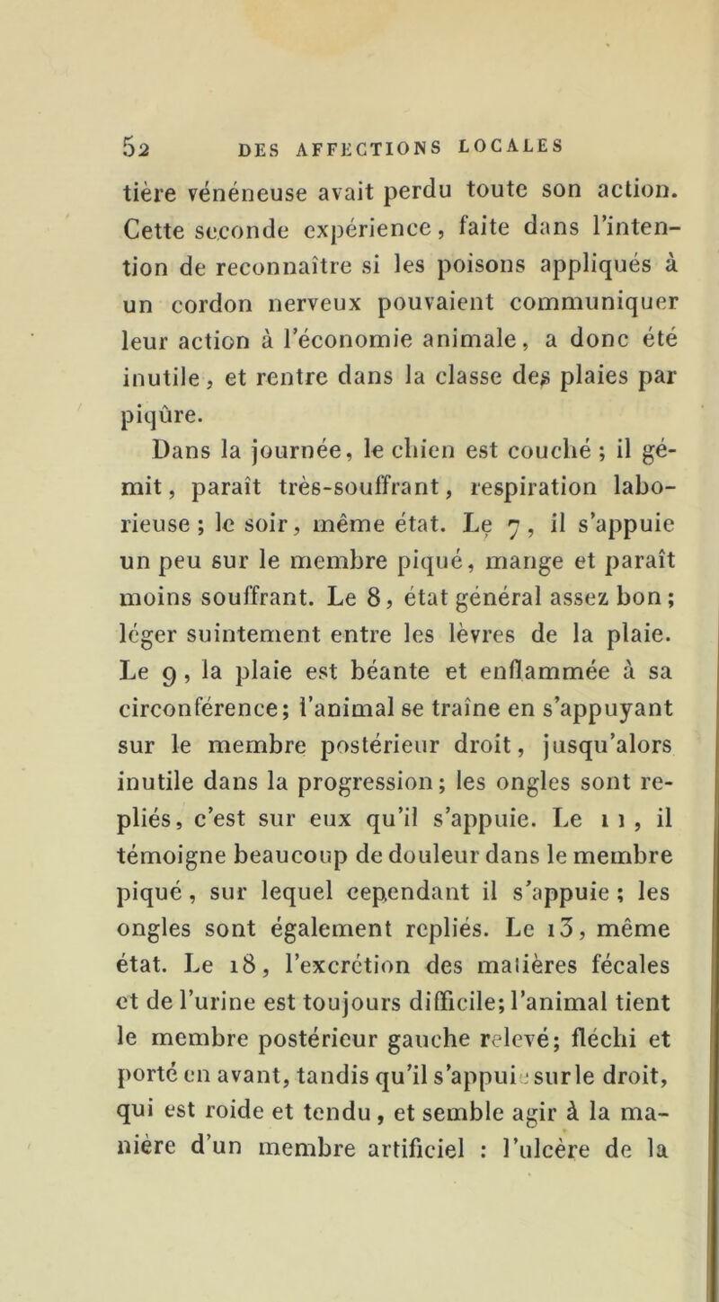 tière vénéneuse avait perdu toute son action. Cette seconde expérience, faite dans l’inten- tion de reconnaître si les poisons appliqués à un cordon nerveux pouvaient communiquer leur action à l’économie animale, a donc été inutile, et rentre dans la classe des plaies par piqûre. Dans la journée, le cliien est couché ; il gé- mit, paraît très-souffrant, respiration labo- rieuse; le soir, même état. Le 7, il s’appuie un peu sur le membre piqué, mange et paraît moins souffrant. Le 8, état général assez bon; léger suintement entre les lèvres de la plaie. Le 9, la plaie est béante et enflammée à sa circonférence; l’animal se traîne en s’appuyant sur le membre postérieur droit, jusqu’alors inutile dans la progression; les ongles sont re- pliés, c’est sur eux qu’il s’appuie. Le 11, il témoigne beaucoup de douleur dans le membre piqué, sur lequel cependant il s’appuie ; les ongles sont également repliés. Le i3, même état. Le 18, l’excrétion des malières fécales et de l’urine est toujours difficile; l’animal tient le membre postérieur gauche relevé; fléchi et porté en avant, tandis qu’il s’appuie sur le droit, qui est roide et tendu, et semble agir à la ma- nière d’un membre artificiel : l’ulcère de la