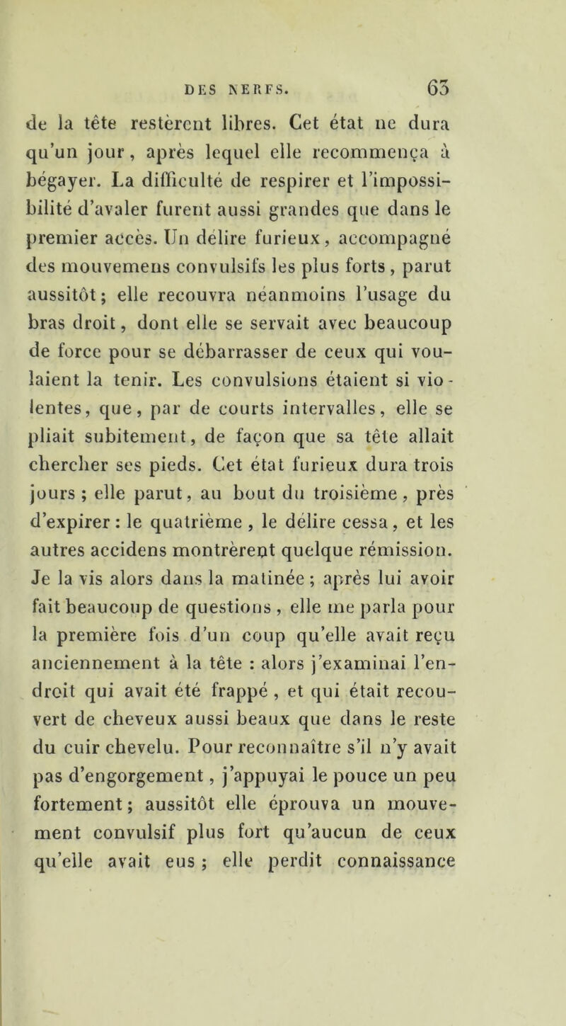 de la tête restèrent libres. Cet état ne dura qu’un jour, après lequel elle recommença à bégayer. La difliculté de respirer et l’impossi- bilité d’avaler furent aussi grandes que dans le premier accès. Un délire furieux, accompagné des mouvemens convulsifs les plus forts , parut aussitôt ; elle recouvra néanmoins l’usage du bras droit, dont elle se servait avec beaucoup de force pour se débarrasser de ceux qui vou- laient la tenir. Les convulsions étaient si vio- lentes, que, par de courts intervalles, elle se pliait subitement, de façon que sa tête allait chercher ses pieds. Cet état furieux dura trois jours ; elle parut, au bout du troisième, près d’expirer : le quatrième , le délire cessa, et les autres accidens montrèreot quelque rémission. Je la vis alors dans la matinée ; après lui avoir fait beaucoup de questions , elle me parla pour la première fois d’un coup qu’elle avait reçu anciennement à la tête : alors j’examinai l’en- droit qui avait été frappé , et qui était recou- vert de cheveux aussi beaux que dans le reste du cuir chevelu. Pour reconnaître s’il n’y avait pas d’engorgement, j’appuyai le pouce un peu fortement ; aussitôt elle éprouva un mouve- ment convulsif plus fort qu’aucun de ceux qu’elle avait eus ; elle perdit connaissance