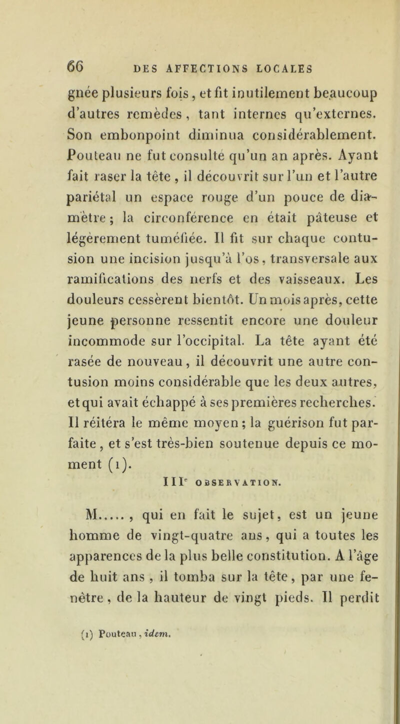 gnée plusieurs fois, et fit iuutilement beaucoup d’autres remèdes, tant internes qu’externes. Son embonpoint diminua considérablement. Fouteau ne fut consulté qu’un an après. Ayant fait raser la tête , il découvrit sur l’un et l’autre pariétal un espace rouge d’un pouce de dia- mètre ; la circonférence en était pâteuse et légèrement tuméfiée. Il fit sur chaque contu- sion une incision jusqu’à l’os, transversale aux ramifications des nerfs et des vaisseaux. Les douleurs cessèrent bientôt. Un mois après, cette jeune personne ressentit encore une douleur incommode sur l’occipital. La tête ayant été rasée de nouveau, il découvrit une autre con- tusion moins considérable que les deux autres, et qui avait échappé à ses premières recherches. Il réitéra le même moyen ; la guérison fut par- faite , et s’est très-bien soutenue depuis ce mo- ment (i). III'' OBSEBVATION. M qui en fait le sujet, est un jeune homme de vingt-quatre ans, qui a toutes les apparences de la plus belle constitution. A l’àge de huit ans , il tomba sur la tête, par une fe- nêtre , de la hauteur de vingt pieds. Il perdit (i) Püuteaii, trfem.