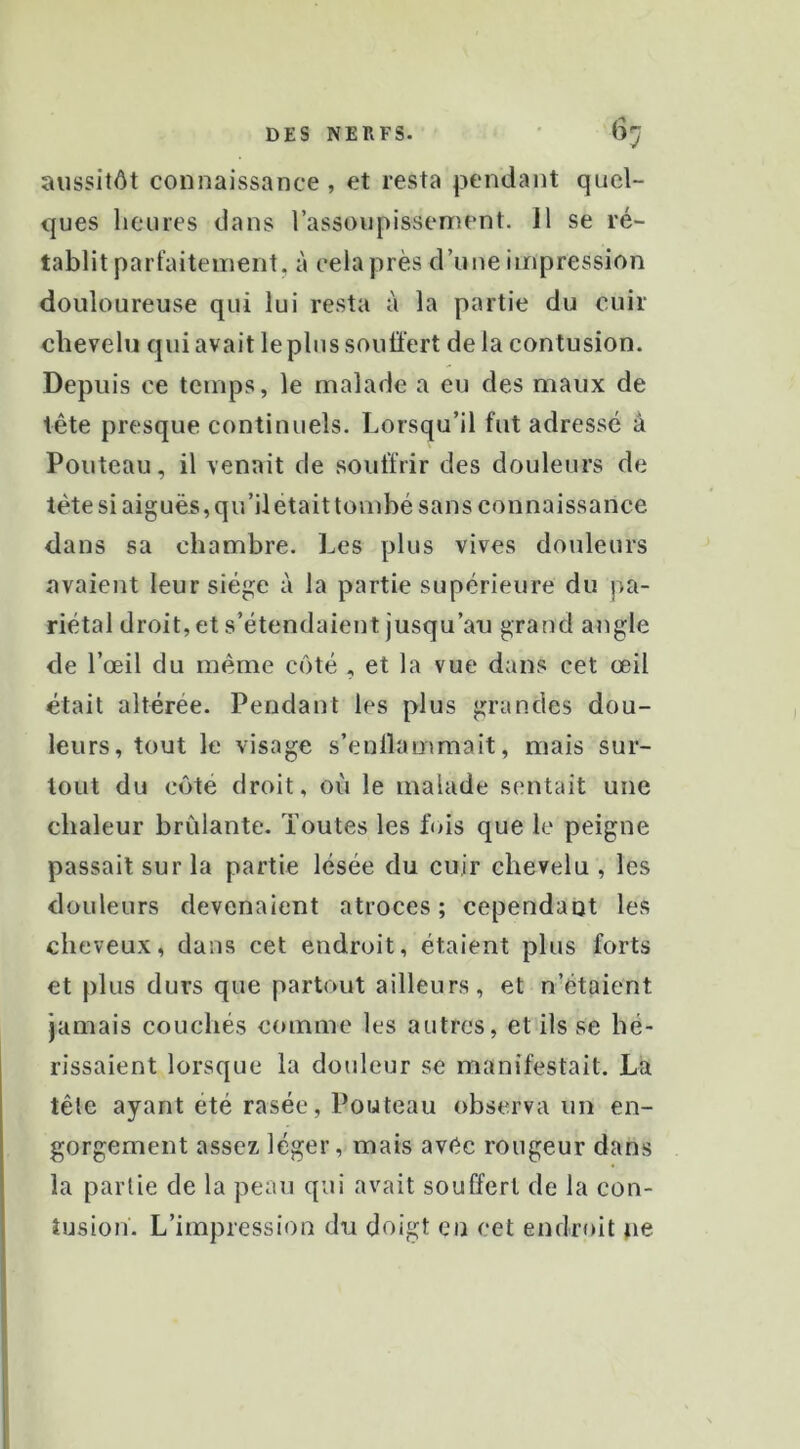 aussitôt connaissance, et resta pendant quel- ques heures dans rassoupissement. 11 se ré- tablit parfaitement, à cela près d’une impression douloureuse qui lui resta à la partie du cuir chevelu qui avait le plus souffert de la contusion. Depuis ce temps, le malade a eu des maux de tête presque continuels. Lorsqu’il fut adressé à Fouteau, il venait de souffrir des douleurs de tête si aiguës, qu’il était tombé sans connaissance dans sa chambre. Les plus vives douleurs avaient leur siège à la partie supérieure du pa- riétal droit, et s’étendaient jusqu’ari grand angle de l’œil du même côté , et la vue dans cet œil était altérée. Pendant les plus grandes dou- leurs, tout le visage s’enllammait, mais sur- tout du côté droit, où le malade sentait une chaleur brûlante. Toutes les fois que le peigne passait sur la partie lésée du cuir chevelu , les douleurs devenaient atroces ; cependant les cheveux, dans cet endroit, étaient plus forts et plus durs que partout ailleurs, et n’étaient jamais couchés comme les autres, et ils se hé- rissaient lorsque la douleur se manifestait. La tête ayant été rasée, Fouteau observa un en- gorgement assez léger, mais avec rougeur dans la partie de la peau qui avait souffert de la con- tusion. L’impression du doigt en cet endroit ne