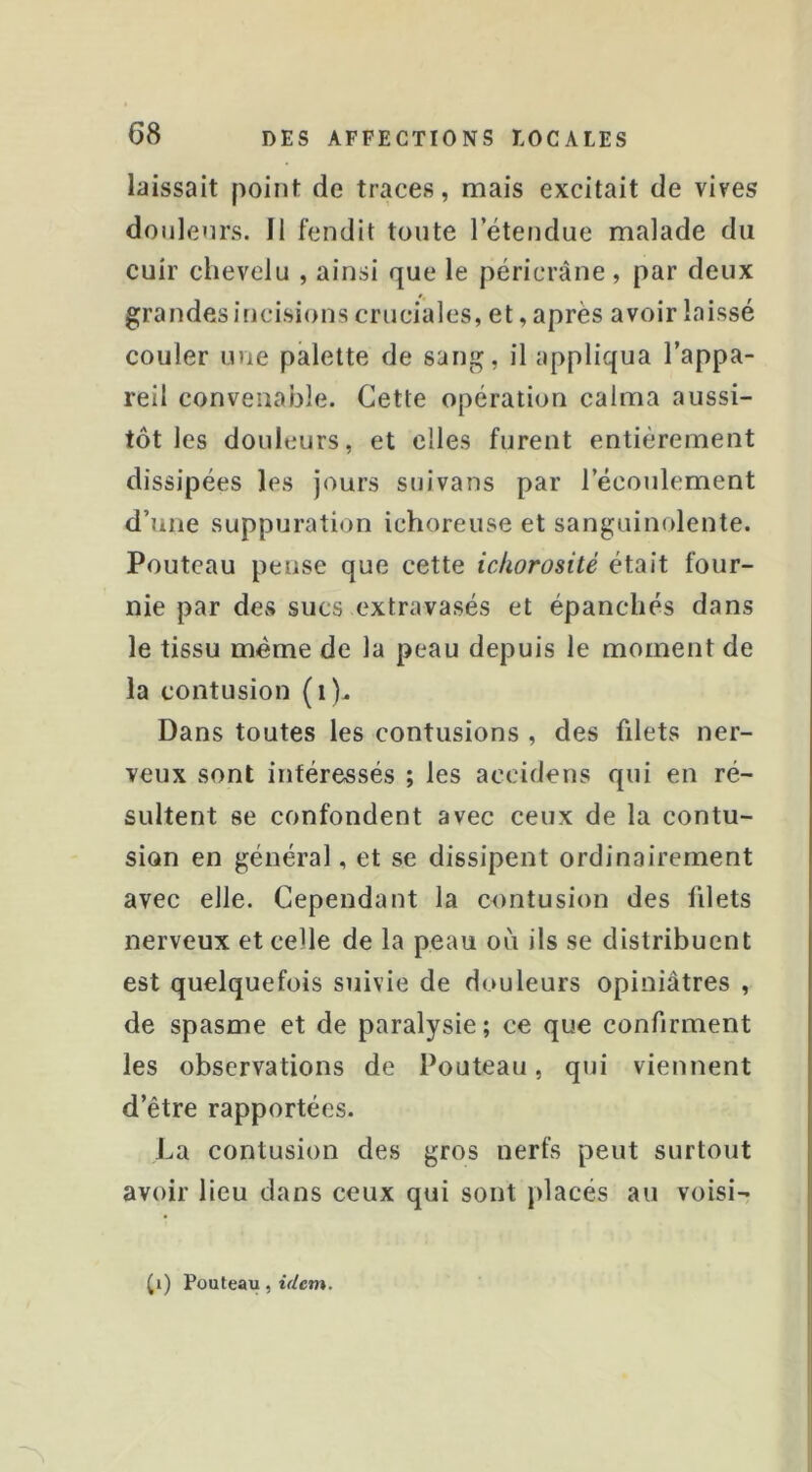 laissait point de traces, mais excitait de vives doiilenrs. Il fendit toute l’étendue malade du cuir chevelu , ainsi que le péricràne , par deux grandes incisions cruciales, et, après avoir laissé couler une palette de sang, il appliqua l’appa- reil convenable. Cette opération calma aussi- tôt les douleurs, et elles furent entièrement dissipées les jours suivans par l’écoulement d’une suppuration ichoreuse et sanguinolente. Pouteau pense que cette ichorosité était four- nie par dCvS sucs extravasés et épanchés dans le tissu même de la peau depuis le moment de la contusion (i). Dans toutes les contusions , des fdets ner- veux sont intéressés ; les accidens qui en ré- sultent se confondent avec ceux de la contu- sion en général, et se dissipent ordinairement avec elle. Cependant la contusion des fdets nerveux et celle de la peau oii ils se distribuent est quelquefois suivie de douleurs opiniâtres , de spasme et de paralysie; ce que confirment les observations de Pouteau, qui viennent d’être rapportées. La contusion des gros nerfs peut surtout avoir lieu dans ceux qui sont placés au voisi- p) Pouteau, idem.