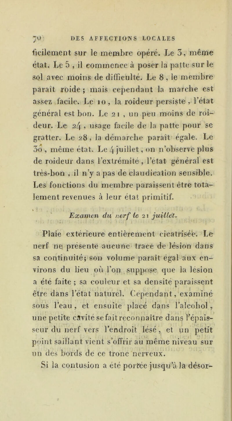 ficilement sur le membre opéré. Le 3, même état. Le 5 , il commence à poser la patte sur le sol avec moins de difficulté. Le 8, le membre paraît roide ; mais cependant la marche est assez, facile. Le lo, la roideur persiste, Tétât général est bon. Le 2 i , un peu moins de roi- deur. Le 24 5 usage facile de la patte pour se gratter. Le 28, la démarche paraît égale. Le 3o , même état. Le 4 juillet, on n’observe plus de roideur dans Textrémilé, Tetat général est très-bon , il n’y a pas de claudication sensible. Les fonctions du membre paraissent être tota- lement revenues à leur état primitif. Examen du nerf ie 21 juillets Plaie extérieure entièrement cicatrisée. Le nerf ne présente aucune trace de lésion dans sa continuité; son volume paraît égal aux en- virons du lieu où Ton suppose que la lésion a été faite ; sa couleur et sa densité paraissent être dans Tétat naturel, r.ependant, examiné sous Teau, et ensuite placé dans Talcobol, une petite cavité se fait reconnaître dans Tépais- seur du nerf vers l’endroit lésé, et un petit point saillant vient s’offrir au même niveau sur un des bords de ce tronc nerveux. Si la contusion a été portée jusqu’à la désor-