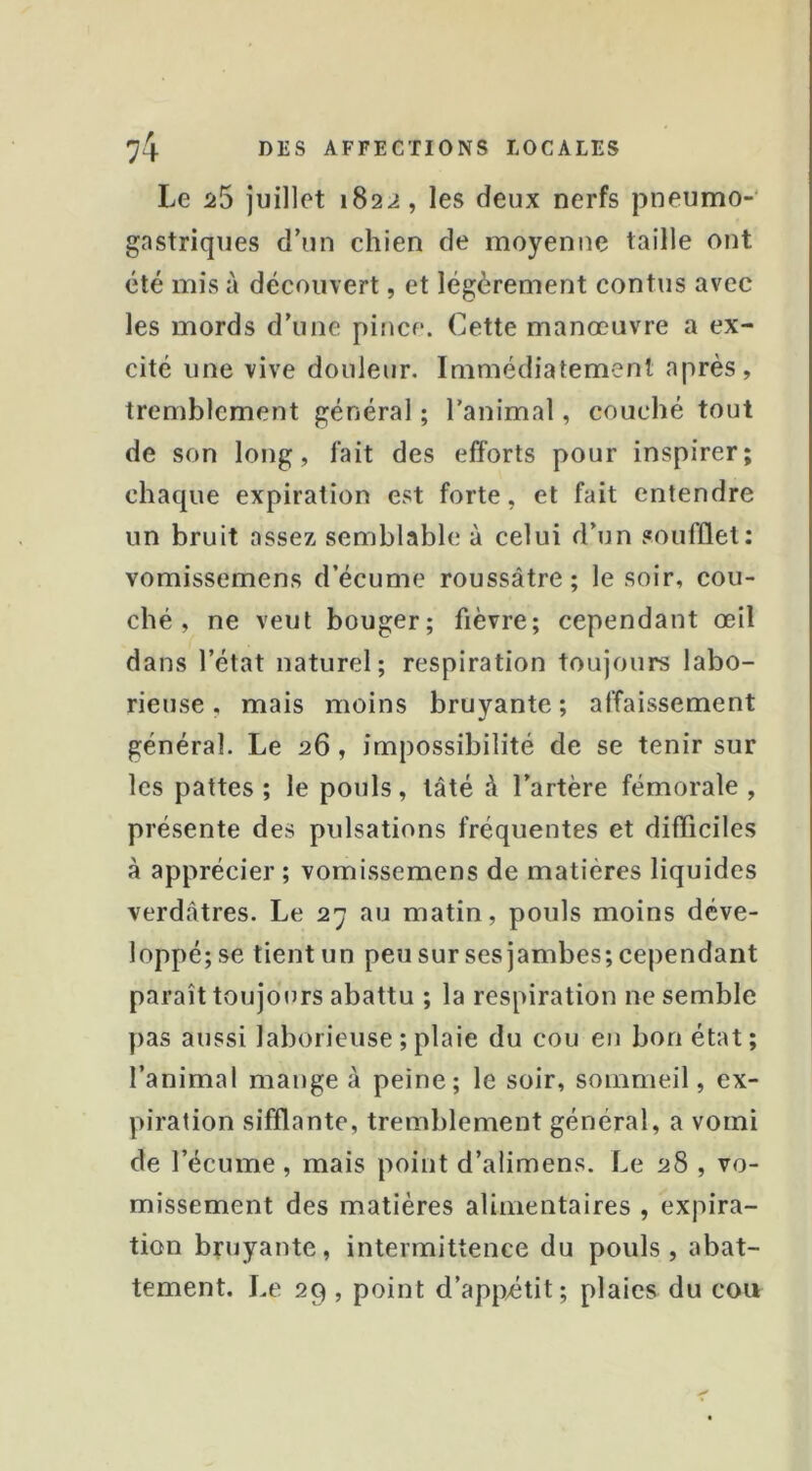 Le 5î5 juillet 1822, les deux nerfs pneumo- gastriques d’un chien de moyenne taille ont été mis à découvert, et légèrement contus avec les mords d’une pince. Cette manœuvre a ex- cité une vive douleur. Immédiatement après, tremblement général ; l’animal, couché tout de son long, fait des efforts pour inspirer; chaque expiration est forte, et fait entendre un bruit assez semblable à celui d’un soufflet: vomissemens d’écume roussâtre; le soir, cou- ché , ne veut bouger; fièvre; cependant œil dans l’état naturel; respiration toujours labo- rieuse , mais moins bruyante ; affaissement général. Le 26, impossibilité de se tenir sur les pattes ; le pouls, tâté à l’artère fémorale , présente des pulsations fréquentes et difliciles à apprécier ; vomissemens de matières liquides verdâtres. Le 27 au matin, pouls moins déve- loppé; se tient un peu sur ses jambes; cependant paraît toujot^rs abattu ; la respiration ne semble })as aussi laborieuse ; plaie du cou en bon état; l’animal mange à peine; le soir, sommeil, ex- piration sifflante, tremblement général, a vomi de l’écume, mais point d’alimens. Le 28 , vo- missement des matières alimentaires , expira- tion bruyante, intermittence du pouls, abat- tement. Le 29 , point d’app^étit; plaies du cou