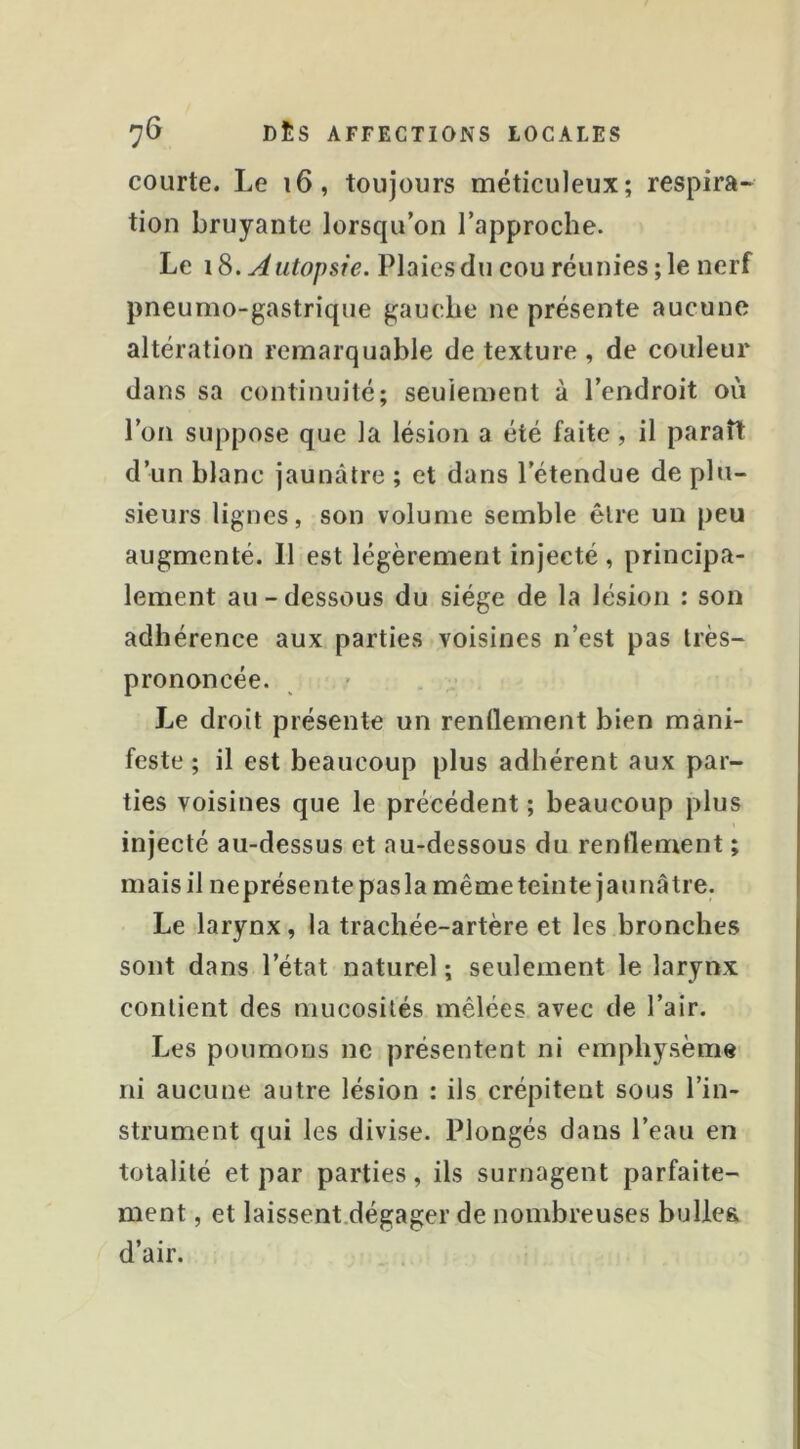 courte. Le i6, toujours méticuleux; respira- tion bruyante lorsqu’on l’approche. Le 18. ^ utopsie. Plaies du cou réunies ; le nerf pneumo-gastrique gauche ne présente aucune altération remarquable de texture , de couleur dans sa continuité; seulement à l’endroit où l’on suppose que la lésion a été faite, il paraît d’un blanc jaunâtre ; et dans l’étendue de plu- sieurs lignes, son volume semble être un peu augmenté. 11 est légèrement injecté , principa- lement au-dessous du siège de la lésion : son adhérence aux parties voisines n’est pas très- prononcée. Le droit présente un rendement bien mani- feste ; il est beaucoup plus adhérent aux par- ties voisines que le précédent ; beaucoup plus injecté au-dessus et au-dessous du rendement ; mais il ne présente pas la même teinte jaunâtre. Le larynx, la trachée-artère et les bronches sont dans l’état naturel ; seulement le larynx contient des mucosités mêlées avec de l’air. Les poumons ne présentent ni emphysème ni aucune autre lésion : ils crépitent sous l’in- strument qui les divise. Plongés dans l’eau en totalité et par parties, ils surnagent parfaite- ment , et laissent.dégager de nombreuses bullea d’air.