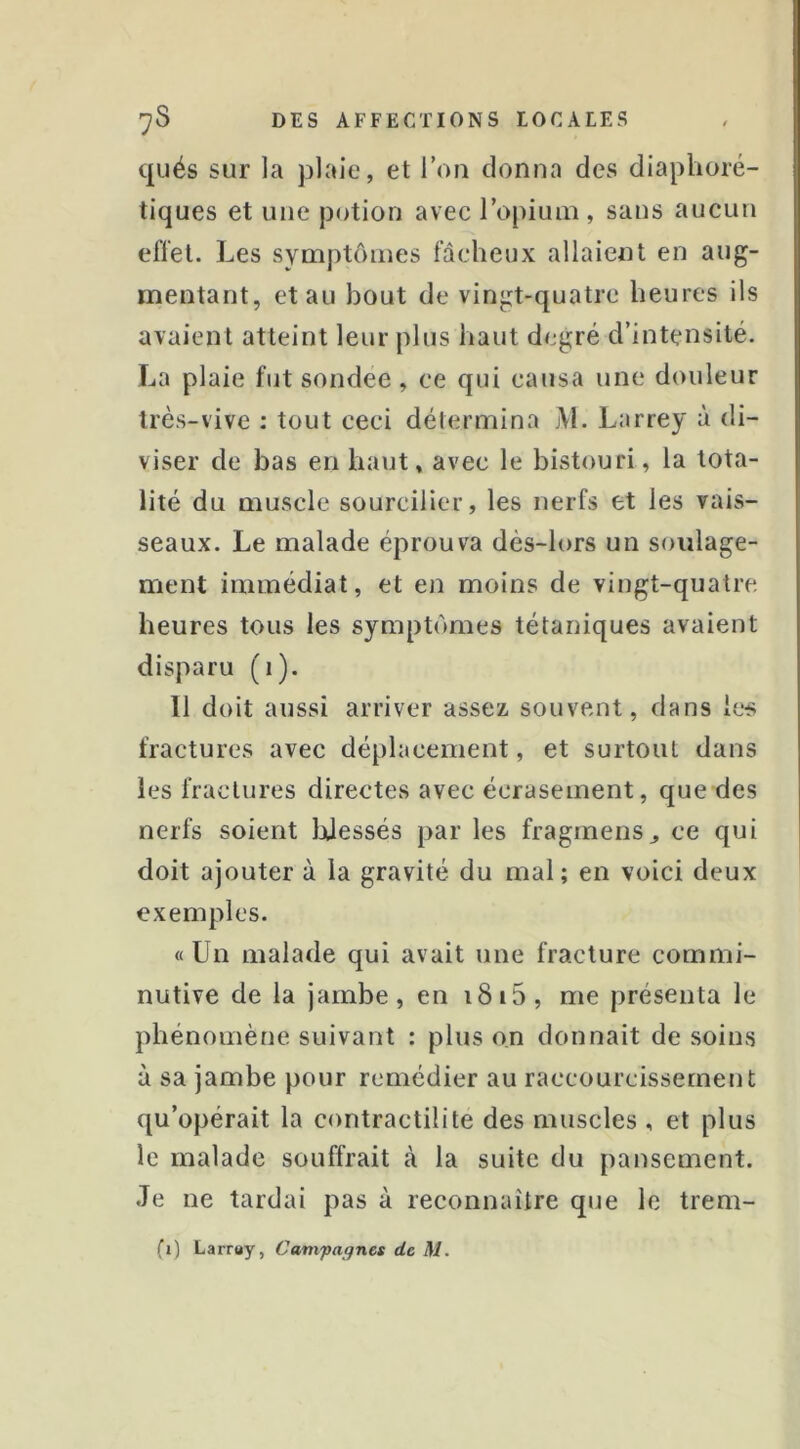 qués sur la plaie, et l’on donna des diaplioré- tiques et une potion avec l’opium , sans aucun effet. Les symptômes fâcheux allaient en aug- mentant, et au bout de vingt-quatre heures ils avaient atteint leur plus haut degré d’intensité. La plaie fut sondee , ce qui causa une douleur très-vive : tout ceci détermina M. Larrey à di- viser de bas en haut, avec le bistouri, la tota- lité du muscle sourcilier, les nerfs et les vais- seaux. Le malade éprouva dès-lors un soulage- ment immédiat, et en moins de vingt-quatre heures tous les symptômes tétaniques avaient disparu (i). 11 doit aussi arriver assez, souvent, dans les fractures avec déplacement, et surtout dans les fractures directes avec écrasement, que des nerfs soient IjJessés par les fraginens^ ce qui doit ajouter à la gravité du mal; en voici deux exemples. « Un malade qui avait une fracture comrni- nutive de la jambe, en i8i5, me présenta le phénomène suivant ; plus on donnait de soins à sa jambe pour remédier au raccourcissement qu’opérait la contractilité des muscles , et plus le malade souffrait cà la suite du pansement. Je ne tardai pas à reconnaître que le trem-