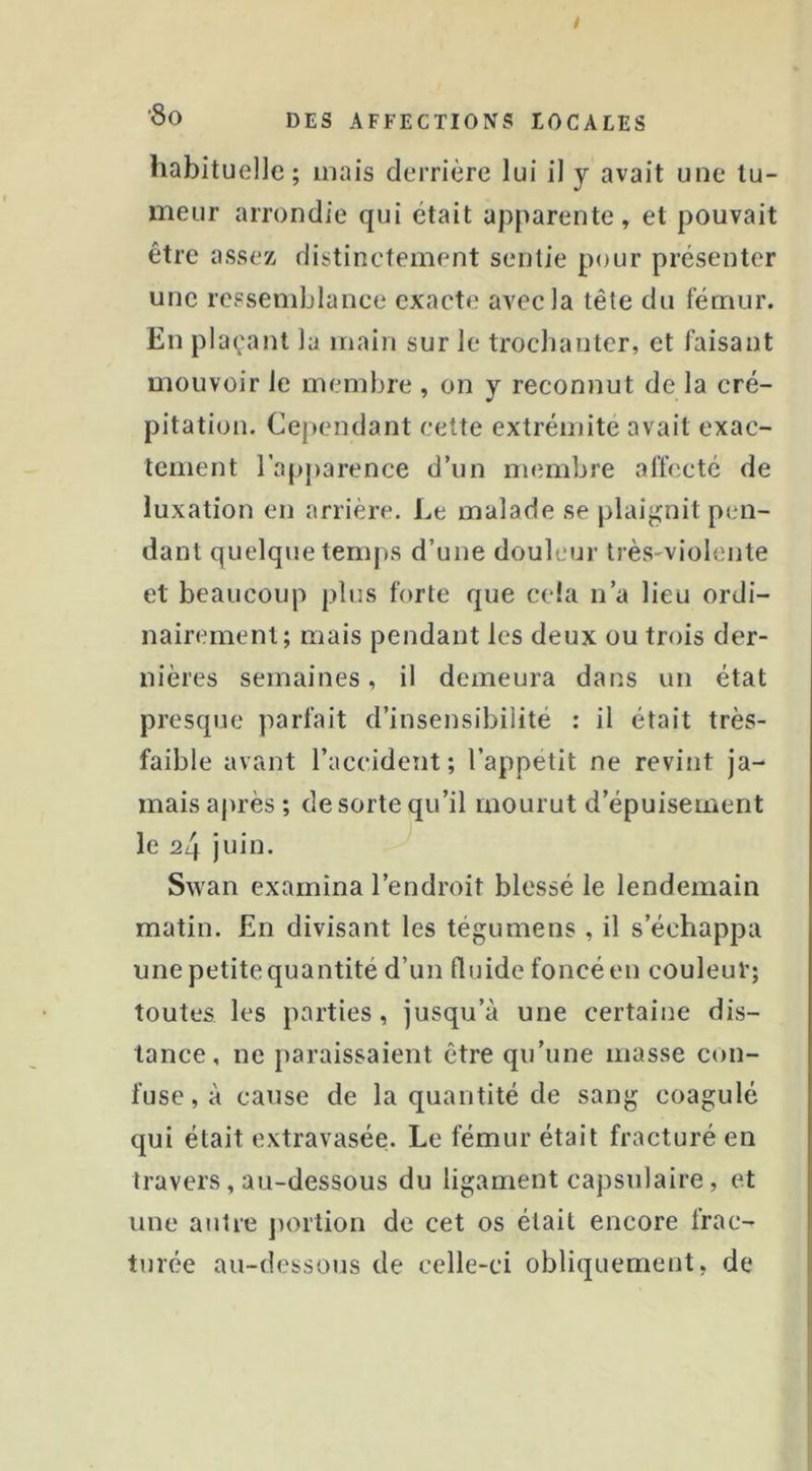 habituelle; mais derrière lui il y avait une tu- meur arrondie qui était apparente» et pouvait être assez distinctement sentie pour présenter une ressemblance exacte avec la tête du fémur. En plaçant la main sur le trochanter, et faisant mouvoir le membre , on y reconnut de la cré- pitation. Cependant cette extrémité avait exac- tement l’apparence d’un membre affecté de luxation en arrière. Le malade se plaignit peui- danl quelque temps d’une douleur très-violente et beaucoup plus forte que cela n’a lieu ordi- nairement; mais pendant les deux ou trois der- nières semaines, il demeura dans un état presque parfait d’insensibilité : il était très- faible avant l’accident; l’appetit ne revint ja- mais aj)i’ès ; de sorte qu’il mourut d’épuisement le 24 juin. Swan examina l’endroit blessé le lendemain matin. En divisant les tégumens , il s’échappa une petite quantité d’un fluide foncé en couleur; toutes les parties, jusqu’à une certaine dis- tance, ne paraissaient être qu’une masse con- fuse, à cause de la quantité de sang coagulé qui était extravasée. Le fémur était fracturé en travers, au-dessous du ligament capsulaire, et une autre ])ortion de cet os était encore frac- turée au-dessous de celle-ci obliquement, de