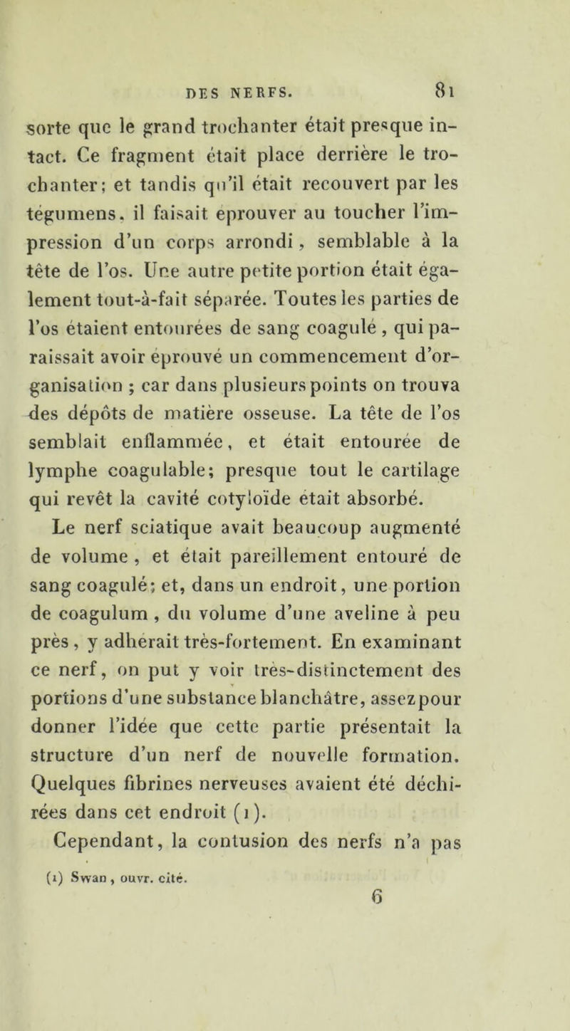 sorte que le grand trochanter était presque in- tact. Ce fragment était place derrière le tro- chanter; et tandis qu’il était recouvert par les tégumens. il faisait éprouver au toucher l’ino- pression d’un corps arrondi, semblable à la tête de l’os. Une autre petite portion était éga- lement tout-à-fait séparée. Toutes les parties de Tos étaient entourées de sang coagulé , qui pa- raissait avoir éprouvé un commencement d’or- ganisation ; car dans plusieurs points on trouva des dépôts de matière osseuse. La tête de l’os semblait enflammée, et était entourée de lymphe coagulable; presque tout le cartilage qui revêt la cavité cotyloïde était absorbé. Le nerf sciatique avait beaucoup augmenté de volume , et était pareillement entouré de sang coagulé; et, dans un endroit, une portion de coagulum , du volume d’une aveline à peu près , y adhérait très-fortement. En examinant ce nerf, on put y voir tres-distinctement des portions d’une substance blanchâtre, assezpour donner l’idée que cette partie présentait la structure d’un nerf de nouvelle formation. Quelques fibrines nerveuses avaient été déchi- rées dans cet endroit (i ). Cependant, la contusion des nerfs n’a pas (i) Swan , ouvT. cité. fl