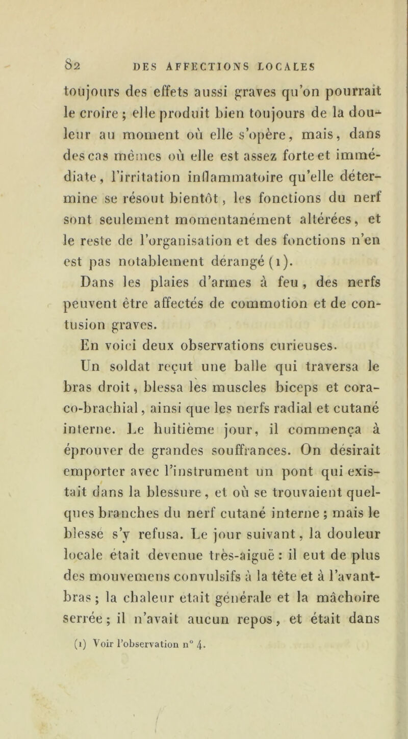 toujours des effets aussi graves qu’on pourrait le croire ; elle produit bien toujours de la dou*^ leur au moment où elle s’opère, mais, dans des cas memes où elle est assez forte et immé- diate, l’irritation indammatoire qu’elle déter- mine se résout bientôt, les fonctions du nerf sont seulement momentanément altérées, et le reste de l’organisation et des fonctions n’en est pas notablement dérangé (i). Dans les plaies d’armes à feu , des nerfs peuvent être affectés de commotion et de con- tusion graves. En voici deux observations curieuses. Un soldat reçut une balle qui traversa le bras droit, blessa les muscles biceps et cora- co-bracbial, ainsi que les nerfs radial et cutané interne. J.e huitième jour, il commença à éprouver de grandes souffrances. On désirait emporter avec l’instrument un pont qui exis- i tait dans la blessure, et où se trouvaient quel- ques branches du nerf cutané interne ; mais le blessé s’y refusa. Le jour suivant, la douleur locale était devenue très-aiguë: il eut de plus des mouvemens convulsifs à la tête et à l’avant- bras ; la chaleur était générale et la mâchoire serrée; il n’avait aucun repos, et était dans (i) Voir Tobservation n® 4- 1