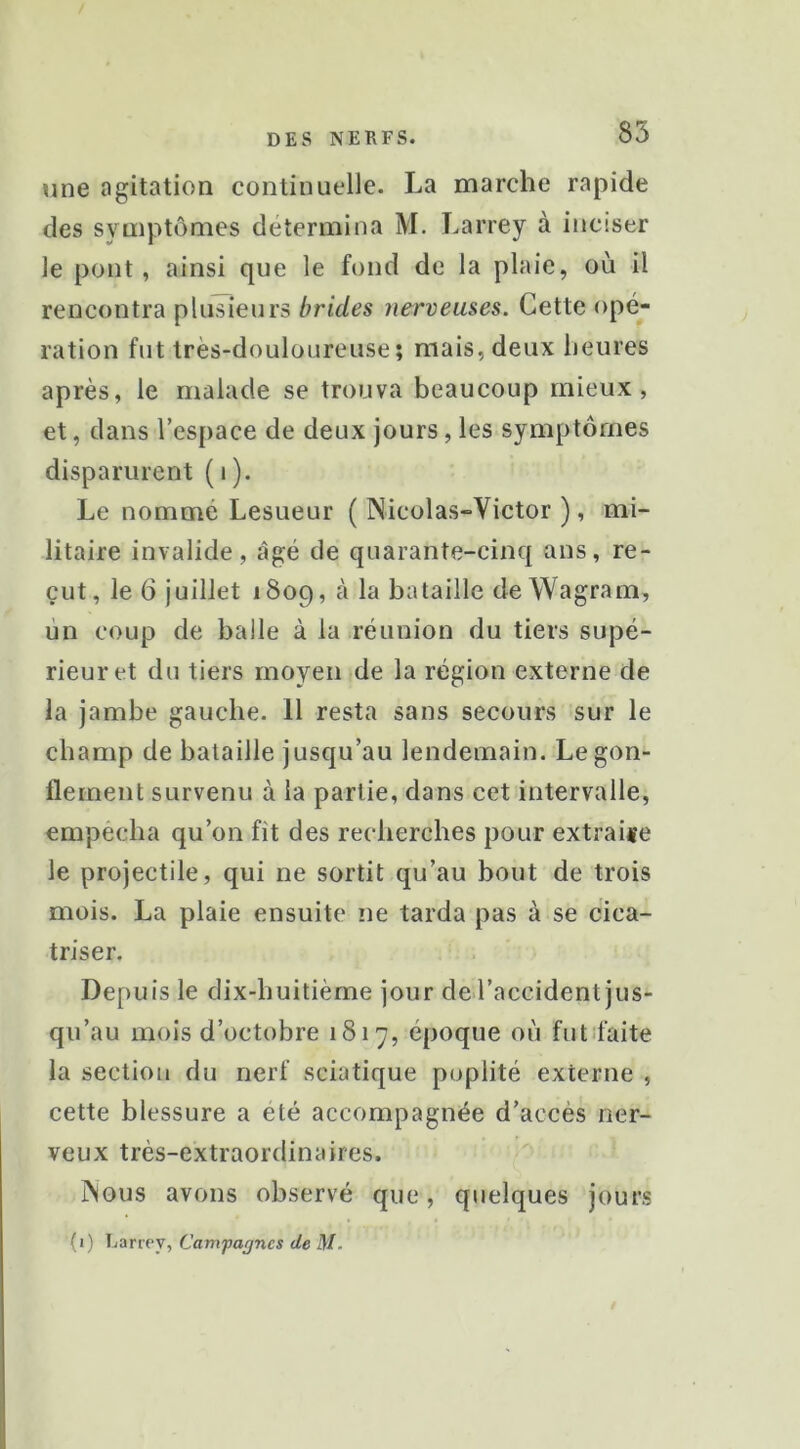 une agitation continuelle. La marche rapide des symptômes détermina M. Larrey à inciser le pont, ainsi que le fond de la plaie, où il rencontra plusieurs brides nerveuses. Cette opé- ration fut très-douloureuse; mais, deux heures après, le malade se trouva beaucoup mieux, et, dans l’espace de deux jours, les symptômes disparurent (i). Le nommé Lesueur ( Nicolas-Victor ), mi- litaire invalide, âgé de quarante-cinq ans, re- çut, le 6 juillet 1809, à la bataille de Wagram, un coup de balle à la réunion du tiers supé- rieur et du tiers moyen de la région externe de la jambe gauche. 11 resta sans secours sur le champ de bataille jusqu’au lendemain. Le gon- flement survenu à la partie, dans cet intervalle, empecha qu’on fît des recherches pour extraire le projectile, qui ne sortit qu’au bout de trois mois. La plaie ensuite ne tarda pas à se cica- triser. Depuis le dix-huitième jour del’accident jus- qu’au mois d’octobre 1817, époque où futîfaite la section du nerf sciatique poplité externe , cette blessure a été accompagnée d’accès ner- veux très-extraordinaires. Nous avons observé que, quelques jours