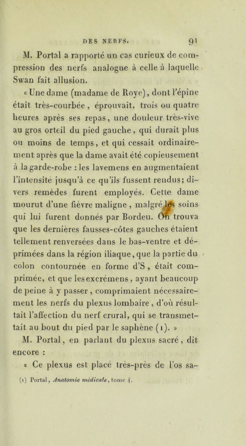 M. Portai a rapporté un cas curieux de com- pression des nerfs analogue à celle à laquelle Swan fait allusion. « Une dame (madame de Roye), dont l’épine était très-courbée, éprouvait, trois ou quatre heures après ses repas, une douleur très-vive au gros orteil du pied gauche, qui durait plus ou moins de temps, et qui cessait ordinaire- ment après que la dame avait été copieusement à la garde-robe :les lavemens en augmentaient l’intensite jusqu’à ce qu’ils fussent rendus; di- vers remèdes furent employés. Cette dame mourut d’une fièvre maligne , malgré,!^ soins qui lui furent donnés par Bordeu. Cm trouva que les dernières fausses-côtes gauches étaient tellement renversées dans le bas-ventre et dé- primées dans la région iliaque,que la partie du ^ colon contournée en forme d’S , était com- primée, et que lesexcrémens, ayant beaucoup de peine à y passer , comprimaient nécessaire- ment les nerfs du plexus lombaire , d’où résul- tait l’affection du nerf crural, qui se transmet- tait au bout du pied par le saphène (i). « M. Portai, en parlant du plexus sacré, dit encore : a Ce plexus est placé très-près de l’os sa- (i) Portai, Anatomie médicale, tome