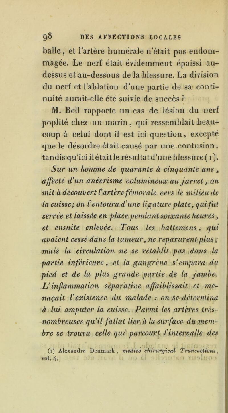 balle, et l’artère humérale n’était pas endom- magée. Le nerf était évidemment épaissi au- dessus et au-dessous de la blessure. La division du nerf et l’ablation d’une partie de sa* conti- nuité aurait-elle été suivie de succès ? M. Bell rapporte un cas de lésion du nerf poplité chez un marin, qui ressemblait beau- coup à celui dont il est ici question, excepté que le désordre était causé par une contusion, tandis qu’ici il était le résultat d’une blessure ( 1 ). Sur un homme de quarante à cinquante ans j, affecté d'un anévrisme volumineux au jarret, on mit à découvert l'artère fémorale vers le milieu de la cuisse; on l'entoura d'une ligature plate, qui fut serrée et laissée en place pendant soixante heures , et ensuite enlevée. Tous les battemens, qui avaient cessé dans la tumeur, ne reparurent plus ; mais la circulation ne se rétablit pas {dans la partie inférieure, et la gangrène s'empara du pied et de la plus grande partie de la Jambe. Uinfammalion séparative affaiblissait et me- naçait l'existence du malade : on se détermina à. lui amputer la cuisse. Parmi les artères très- nombreuses qu'il fallut lier, à la surface du mem- bre se trouva celle qui parcourt l'intervalle des (i) Alexandre Denmark, medico chirurgical Transactions, vol. 4. 1 < .