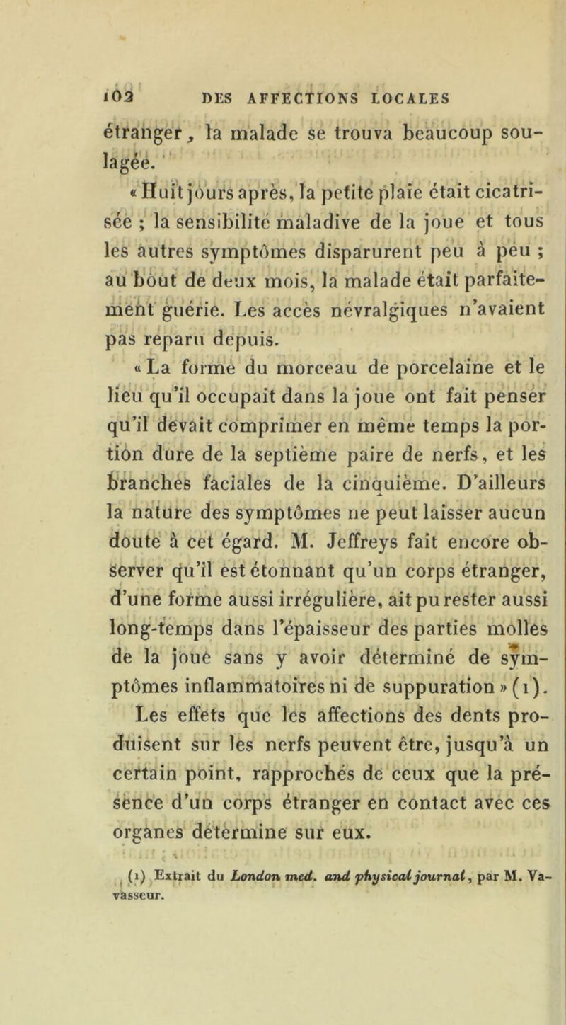 étranger^ la malade se trouva beaucoup sou- lagée. ■ «Huit jours après,la petite plaie était cicatri- sée la sensibilité maladive de la joue et tous les autres symptômes disparurent peu à péu ; au bout de deux mois, la malade était parfaite- triènit guérie. Les accès névralgiques n’avaient pas reparu depuis. « La forme du morceau de porcelaine et le Heu qu’il occupait dans la joue ont fait penser qu’il devait cdmprirner en même temps la por- tion dure de la septième paire de nerfs, et les branches faciales de la cinquième. D’ailleurs la nature des symptômes ne peut laisser aucun doute à cet égard. M. Jeffreys fait encore ob- server qu’il est étonnant qu’un corps étranger, d’une forme aussi irrégulière, ait pu rester aussi long-temps dans l’épaisseur des parties molles de la jôuè sans y avoir déterminé de sym- ptômes inflammatoires ni de suppuration » ( i ). Les effets que les affections des dents pro- duisent sur lés nerfs peuvent être, jusqu’à un certain point, rapprochés de ceux que la pré- sence d’un corps étranger en contact avec ces organes détermine sur eux. ^ (i) Extrait du London med. and physicai journal, par M. Va- vasscur.