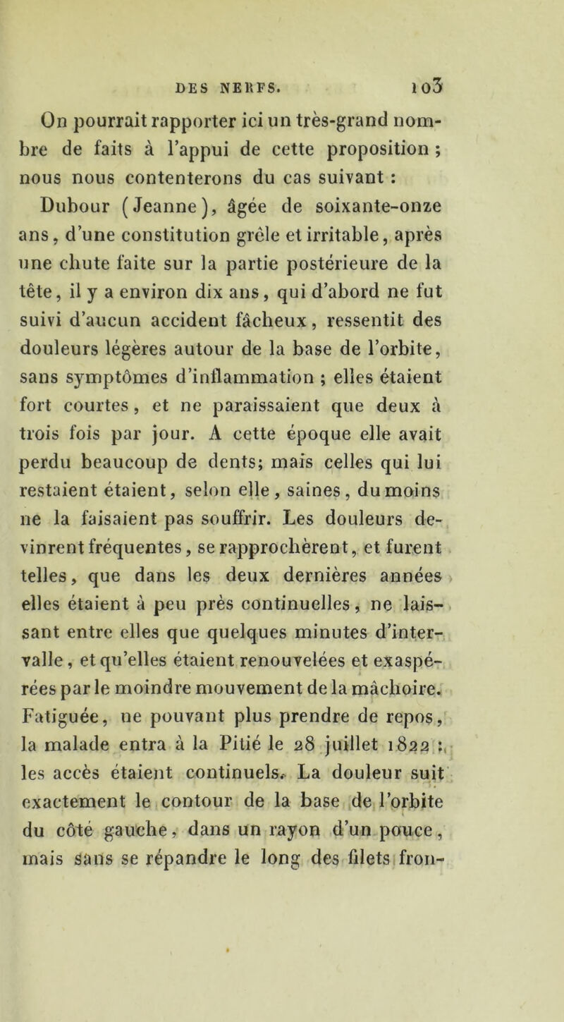 On pourrait rapporter ici un très-grand nom- bre de faits à l’appui de cette proposition ; nous nous contenterons du cas suivant ; Dubour (Jeanne), âgée de soixante-onze ans, d’une constitution grêle et irritable, après une chute faite sur la partie postérieure de la tête, il y a environ dix ans, qui d’abord ne fut suivi d’aucun accident fâcheux, ressentit des douleurs légères autour de la base de l’orbite, sans symptômes d’inflammation ; elles étaient fort courtes, et ne paraissaient que deux à trois fois par jour. A cette époque elle avait perdu beaucoup de dents; mais celles qui lui restaient étaient, selon elle, saines, du moins ne la faisaient pas souffrir. Les douleurs de- vinrent fréquentes, se rapprochèrent, et furent telles, que dans les deux dernières années elles étaient à peu près continuelles, ne lais- sant entre elles que quelques minutes d’inter-; valle, et qu’elles étaient renouvelées et exaspé- rées par le moindre mouvement de la mâchoire. Fatiguée, ne pouvant plus prendre de repos la malade entra à la Pitié le 28 juillet 1822 les accès étaient continuels.-^ La douleur suit exactement le 1 contour de la base de l’orbite du côté gauche, dans un rayon d’un pouce, mais sans se répandre le long des filetsifron-