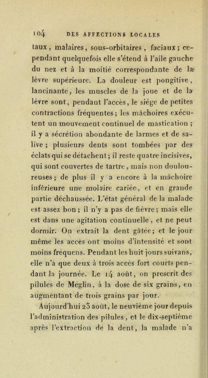 taux , malaires, sous-orbitaires , faciaux ; ce- pendant quelquefois elle s’étend à ï’aile gauche du nez et à la moitié correspondante de læ lèvre supérieure. La douleur est pongitive, lancinante, les muscles de la joue et de la lèvre sont, pendant l’accès, le siège de petites contractions fréquentes; les mâchoires exécu- tent un mouvement continuel de mastication ; il y a sécrétion abondante de larmes et de sa- live ; plusieurs dents sont tombées par des^ éclats qui se détachent ; il reste quatre incisives, qui sont couvertes de tartre, mais non doulou- reuses ; de plus il y a encore à la mâchoire inférieure une molaire cariée, et en grande partie déchaussée. L’état général de la malade est assez bon ; il n’y a pas de fièvre ; mais elle est dans une agitation continuelle, et ne peut dormir. On extrait la dent gâtée; et le jour même les accès ont moins d’intensité et sont moins fréquens. Pendant les huit jours suivans, elle n’a que deux à trois accès fort courts pen- dant la journée. Le i4 août, on prescrit des pilules de Méglin, à la dose de six grains, en augmentant de trois grains par jour. Aujourd’hui 23 août, le neuvième jour depuis l’administration des pilules, et le dix-septième après l’extraction de la dent, la malade n’a