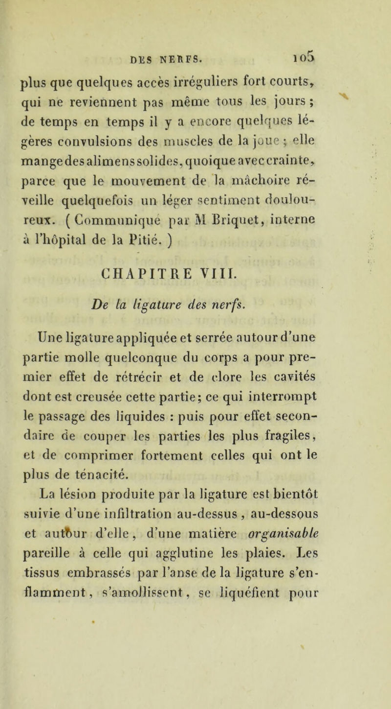 io5 plus que quelques accès irréguliers fort courts, qui ne reviennent pas même tous les jours ; de temps en temps il y a encore quelques lé- gères convulsions des muscles de la joue ; elle mange des alimens solides, quoique avec crainte, parce que le mouvement de la mâchoire ré- veille quelquefois un léger sentiment doulou- reux. (Communiqué par M Briquet, interne à riiôpital de la Pitié. ) CHAPITRE VIII. De la ligature des nerfs. Une ligature appliquée et serrée autour d’une partie molle quelconque du corps a pour pre- mier effet de rétrécir et de clore les cavités dont est creusée cette partie; ce qui interrompt le passage des liquides : puis pour effet secon- daire de couper les parties les plus fragiles, et de comprimer fortement celles qui ont le plus de ténacité. La lésion produite par la ligature est bientôt suivie d’une infiltration au-dessus, au-dessous et autour d’elle, d’une matière organisable pareille à celle qui agglutine les plaies. Les tissus embrassés par l’anse de la ligature s’en- flamment, s’amollissent, se liquéfient pour