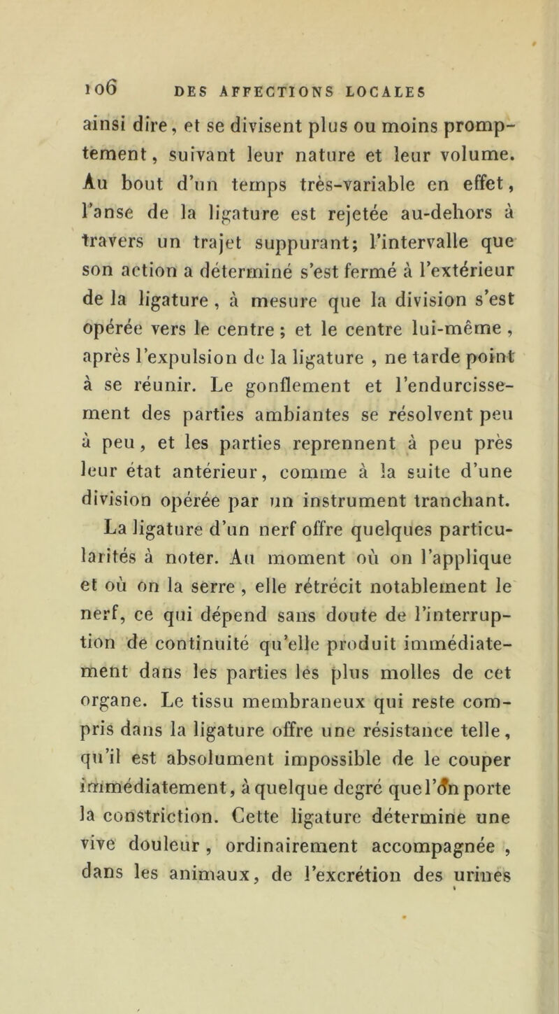 ainsi dire, et se divisent plus ou moins promp- tement, suivant leur nature et leur volume. Au bout d’un temps très-variable en effet, l’anse de la ligature est rejetée au-dehors à travers un trajet suppurant; l’intervalle que son action a déterminé s’est fermé à l’extérieur de la ligature, à mesure que la division s’est opérée vers le centre ; et le centre lui-même , après l’expulsion de la ligature , ne tarde point à se réunir. Le gonflement et l’endurcisse- ment des parties ambiantes se résolvent peu à peu, et les parties reprennent à peu près leur état antérieur, comme à la suite d’une division opérée par un instrument tranchant. La ligature d’un nerf offre quelques particu- larités à noter. Au moment où on l’applique et où on la serre , elle rétrécit notablement le nerf, ce qui dépend sans doute de l’interrup- tion de continuité qu’elle produit immédiate- ment dans les parties les plus molles de cet organe. Le tissu membraneux qui reste com- pris dans la ligature offre une résistance telle, qu’il est absolument impossible de le couper immédiatement, à quelque degré que l’(Tn porte la constriction. Cette ligature détermine une vive douleur , ordinairement accompagnée , dans les animaux, de l’excrétion des urines