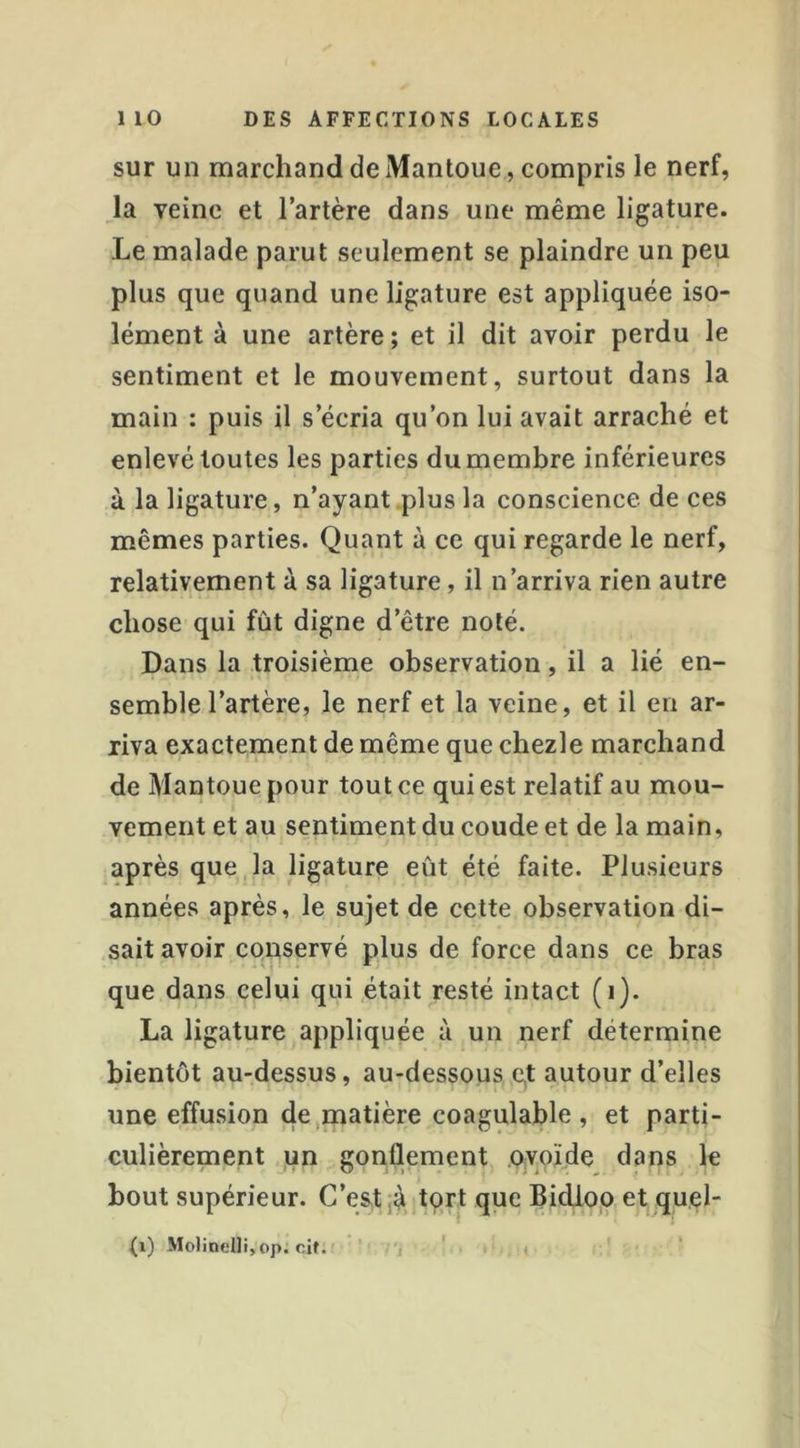 sur un marchand de Mantoue, compris le nerf, la veine et l’artère dans une même ligature. Le malade parut seulement se plaindre un peu plus que quand une ligature est appliquée iso- lément à une artère ; et il dit avoir perdu le sentiment et le mouvement, surtout dans la main : puis il s’écria qu’on lui avait arraché et enlevé toutes les parties du membre inférieures à la ligature, n’ayant plus la conscience de ces mêmes parties. Quant à ce qui regarde le nerf, relativement à sa ligature, il n’arriva rien autre chose qui fut digne d’être noté. Dans la troisième observation, il a lié en- semble l’artère, le nerf et la veine, et il en ar- riva exactement de même que chezle marchand de Mantoue pour tout ce qui est relatif au mou- vement et au sentiment du coude et de la main, après que la ligature eût été faite. Plusieurs années après, le sujet de cette observation di- sait avoir conservé plus de force dans ce bras que dans celui qui était resté intact (i). La ligature appliquée à un nerf détermine bientôt au-dessus, au-dessous e,t autour d’elles une effusion de,matière coagulable, et parti- culièrement un gonflement ovoïde dans le bout supérieur. C’est jà tort que Bidioo et quel- (i) Mo)inelIi,op. cif. , ' t