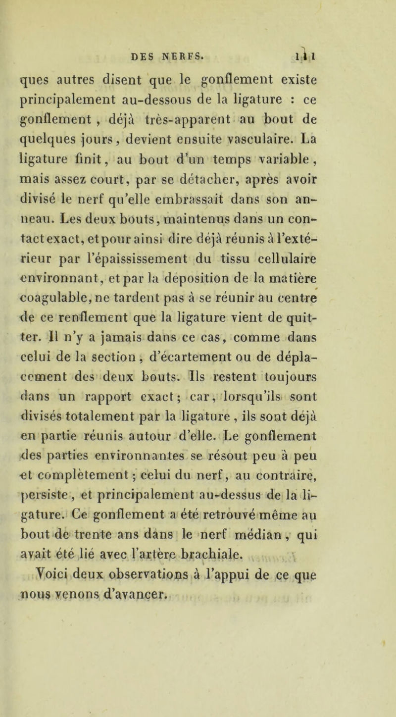 ai J ques autres disent que le gonflement existe principalement au-dessous de la ligature : ce gonflement, déjà très-apparent-au bout de quelques jours, devient ensuite vasculaire. La ligature finit, au bout d’un temps variable, mais assez court, par se détacher, après avoir divisé le nerf qu’elle embrassait dans son an- neau. Les deux bouts, maintenus dans un con- tact exact, et pour ainsi dire déjà réunis à l’exté- rieur par l’épaississement du tissu cellulaire environnant, et par la déposition de la matière coagulable, ne tardent pas à se réunir au centre de ce renflement que la ligature vient de quit- ter. Il n’y a jamais dans ce cas, comme dans celui de la section, d’écartement ou de dépla- cement des’ deux bouts. Ils restent toujours dans un rapport exact; car, lorsqu’ils, sont divisés totalement par la ligature , ils sont déjà en partie réunis autour d’elle. Le gonflement des parties environnantes se résout peu à peu et complètement ; celui du nerf, au contraire, persiste, et principalement au-dessus de la li- gature.! Ce gonflement a été retrouvé même au bout de trente ans dans le >nerf médian, qui avait été lié avec l’artère brachiale. ’ Voici deux observations à l’appui de ce que nous venons d’avancer.