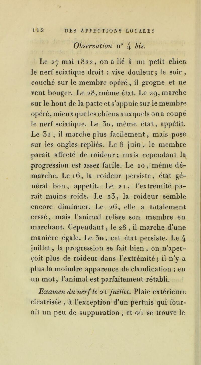 Observation n” 4 bis. Le 27 mai 1822, on a lié à un petit chien le nerf sciatique droit : vive douleur; le soir , couché sur le membre opéré, il g;rogne et ne veut bouger. Le 28, même état. Le 29, marche sur le bout de la patte et s’appuie sur le membre opéré, mieux que les chiens auxquels on a coupé le nerf sciatique. Le 3o, même état, appétit. Le 3i , il marche plus facilement, mais pose sur les ongles repliés. Le 8 juin , le membre paraît affecté de roideur; mais cependant la progression est assez facile. Le 10, même dé- marche. Le 16, la roideur persiste, état gé- néral bon, appétit. Le 21, l’extrémité pa- raît moins roide. Le 23, la roideur semble encore diminuer. Le 26, elle a totalement cessé, mais l’animal relève son membre en marchant. Cependant, le 28 , il marche d’une manière égale. Le 3o, cet état persiste. Le 4 juillet, la progression se fait bien, on n’aper- çoit plus de roideur dans l’extrémité ; il n’y a plus la moindre apparence de claudication ; en un mot, l’animal est parfaitement rétabli. Examen du nerf le 21 Juillet. Plaie extérieure cicatrisée , à l’exception d’un pertuis qui four- nit un peu de suppuration, et où se trouve le