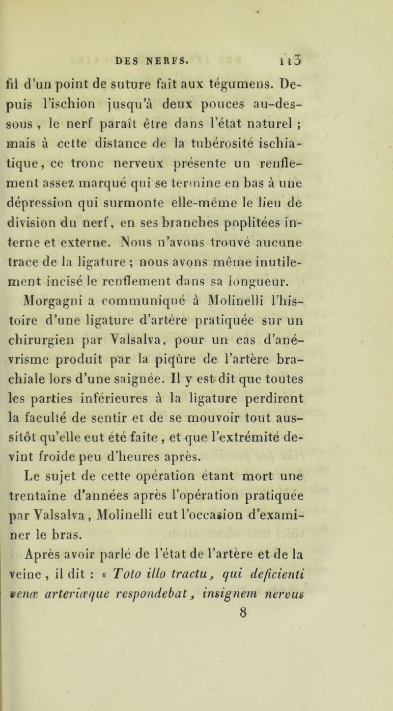 fil d’un point de suture fait aux tégumens. De- puis l’ischion jusqu’à deux pouces au-des- sous , le nerf paraît être dans l’état naturel ; mais à cette distance de la tubérosité ischia- tique, ce tronc nerveux présente un renfle- ment assez marqué qui se termine en bas à une dépression qui surmonte elle-même le lieu de division du nerf, en ses branches poplitées in- terne et externe. Nous n’avons trouvé aucune trace de la ligature ; nous avons même inutile- ment incisé le renflement dans sa longueur. Morgagni a communiqué à Molinelli l’his- toire d’une ligature d’artère pratiquée sur un chirurgien par Valsalva, pour un cas d’ané- vrisme produit par la piqûre de l’artère bra- chiale lors d’une saignée. Il y est dit que toutes les parties inférieures à la ligature perdirent la faculté de sentir et de se mouvoir tout aus- sitôt qu’elle eut été faite , et que l’extrémité de- vint froide peu d’heures après. Le sujet de cette opération étant mort une trentaine d’années après l’opération pratiquée par Valsalva, Molinelli eut l’occasion d’exami- ner le bras. Après avoir parlé de l’état de l’artère et de la veine , il dit : « Toto illo tractu_, qui deficienti I venæ arteriœqiie respondebat, insignem nerous 8