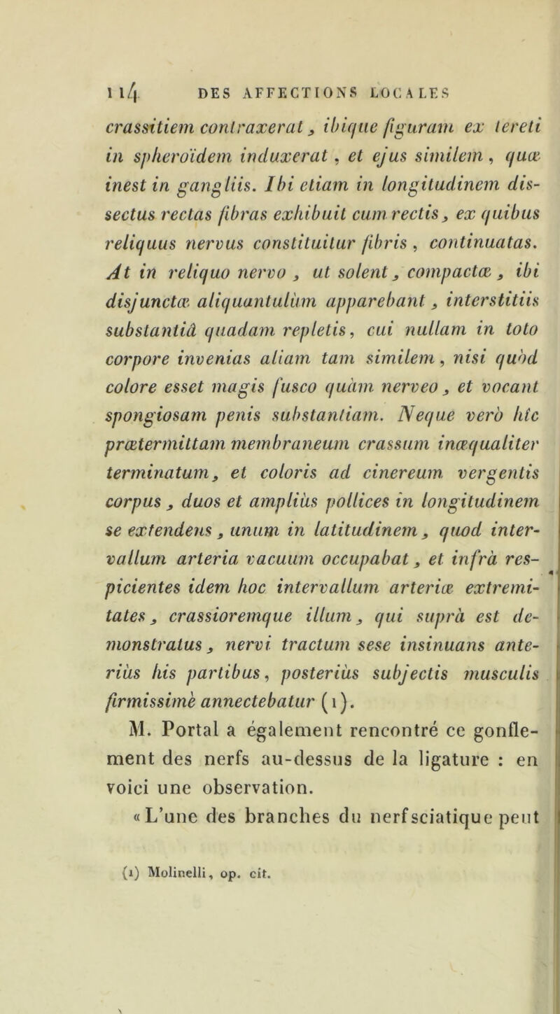 crassitiem conlraxerat, ibique figuram ex tereti in sphcroidem imluxerat ^ et ejus similem ^ quœ- inest in gangliis. Ibi eliam in longitudinem dis- sectus rectas fibras exhibait cuinrectis, ex quibus reliquus nervus conslilailar jibris , continuatas. At in reliquo nervo ^ ut soient, compactée , ibi disjunctœ. aliquantuliim apparebant, interstitiis subslantiâ quadam repletis, cui nullam in tolo corpore invenias aliam tam similem, nisi qubd colore esset magis fusco quàm nerveo, et vocanl spongiosam pénis substanliam. Neqae verb htc prœtermiltam membraneurn crassam inæqualitev terminatum, et coloris ad cinereum vergentis corpus , duos et ampliîis pollices in longitudinem se exfendens , unum in latitudinem , quod inter- vallum arteria vacuum occupabat, et infrà res- picientes idem hoc intervallum arteriœ extremi- tates, crassioremque ilium, qui suprà est dé- liions tratus, nervi tractum sese insinuans ante- riiis his partibus, posteriàs subjectis musculis firmissimè annectebatur ( i). M. Portai a également rencontré ce gonfle- ment des nerfs au-dessus de la ligature : en voici une observation. «L’une des branches du nerf sciatique |Dent (i) Mülinelli, op. cit.