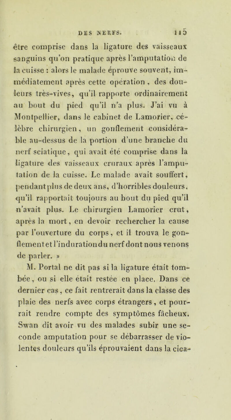 être comprise dans la ligature des vaisseaux sanguins qu’on pratique après l’amputation de la cuisse : alors le malade éprouve souvent, im- médiatement après cette opération , des dou- leurs très-vives, qu’il rapporte ordinairement ou bout du pied qu’il n’a plus. J’ai vu à Montpellier, dans le cabinet de Lamorier, cé- lèbre chirurgien, un gonflement considéra- ble au-dessus de la portion d’une branche du nerf sciatique, qui avait été comprise dans la ligature des vaisseaux cruraux après l’ampu- tation de la cuisse. Le malade avait souffert, pendant plus de deux ans, d’horribles douleurs, qu’il rapportait toujours au bout du pied qu’il n’avait plus. Le chirurgien Lamorier crut, après la mort, en devoir rechercher la cause par l’ouverture du corps, et il trouva le gon- flementet l’indurationdu nerf dont nous venons de parler. » M. Portai ne dit pas si la ligature était tom- bée, ou si elle était restée en place. Dans ce dernier cas, ce fait rentrerait dans la classe des plaie des nerfs avec corps étrangers, et pour- rait rendre compte des symptômes fâcheux. Swan dit avoir vu des malades subir une se- conde amputation pour se débarrasser de vio- lentes doideurs qu’ils éprouvaient dans la cica-