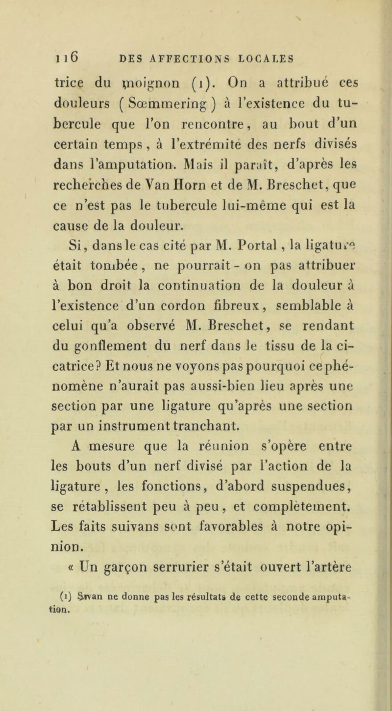 trice du pioij^non (i). On a attribué ces douleurs ( Sœmmering ) à l’existence du tu- bercule que l’on rencontre, au bout d’un certain temps, à l’extrémité des nerfs divisés dans l’amputation. Mais il paraît, d’après les recherches de Van Horn et de M. Breschet, que ce n’est pas le tubercule lui-même qui est la cause de la douleur. Si, dans le cas cité par M. Portai, la ligature était tombée, ne pourrait - on pas attribuer à bon droit la continuation de la douleur à l’existence d’un cordon fibreux, semblable à celui qu’a observé M. Breschet, se rendant du gonflement du nerf dans le tissu de la ci- catrice? Et nous ne voyons pas pourquoi ce phé- nomène n’aurait pas aussi-bien lieu après une section par une ligature qu’après une section par un instrument tranchant. A mesure que la réunion s’opère entre les bouts d’un nerf divisé par l’action de la ligature, les fonctions, d’abord suspendues, se rétablissent peu à peu, et complètement. Les faits suivans sont favorables à notre opi- nion. « Un garçon serrurier s’était ouvert l’artère (i) S^rvan ne donne pas les résultats de cette seconde amputa- tion.