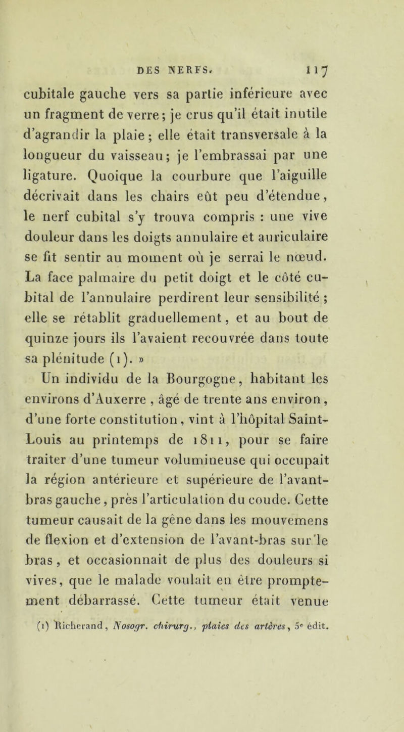 cubitale gauche vers sa partie inférieure avec un fragment de verre; je crus qu’il était inutile d’agrandir la plaie ; elle était transversale à la longueur du vaisseau; je l’embrassai par une ligature. Quoique la courbure que l’aiguille décrivait dans les chairs eût peu d’étendue, le nerf cubital s’y trouva compris : une vive douleur dans les doigts annulaire et auriculaire se fit sentir au moment où je serrai le nœud. La face palmaire du petit doigt et le côté cu- bital de l’annulaire perdirent leur sensibilité ; elle se rétablit graduellement, et au bout de quinze jours ils l’avaient recouvrée dans toute sa plénitude (1). » Un individu de la Bourgogne, habitant les environs d’Auxerre , âgé de trente ans environ, d’une forte constitution, vint à l’hôpital Saint- Louis au printemps de 1811, pour se faire traiter d’une tumeur volumineuse qui occupait la région anterieure et supérieure de l’avant- bras gauche, près l’articulation du coude. Cette tumeur causait de la gêne dans les mouvemens de flexion et d’extension de l’avant-bras sur'le bras, et occasionnait dé plus des douleurs si vives, que le malade voulait en être prompte- ment débarrassé. Cette tumeur était venue (1) Iticherand, Nosogr. chirurj., flaîes des artères, 5' édit.