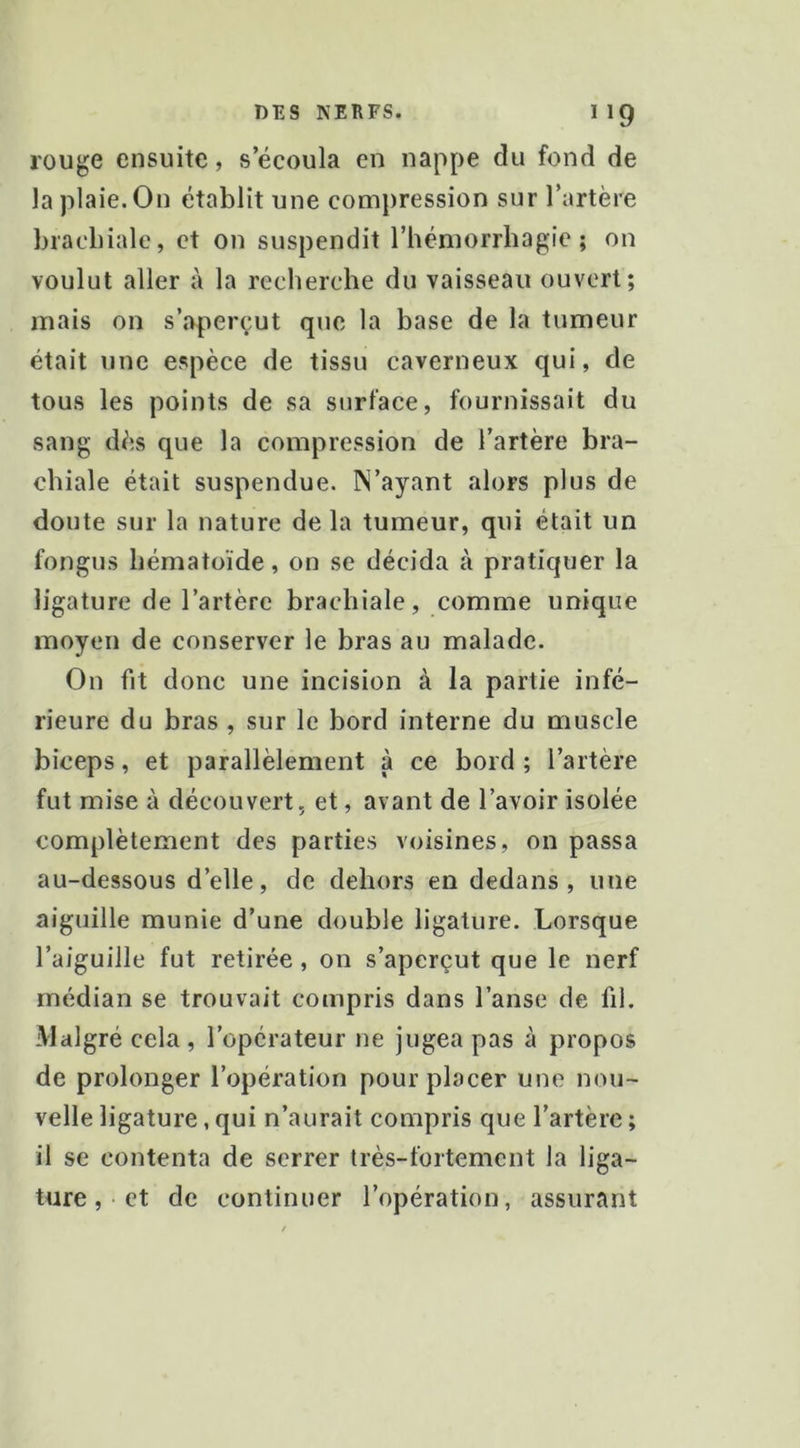 rouge ensuite, s’écoula en nappe du fond de la plaie. On établit une compression sur l’artère brachiale, et on suspendit l’hémorrhagie; on voulut aller à la recherche du vaisseau ouvert; mais on s’aperçut que la base de la tumeur était une espèce de tissu caverneux qui, de tous les points de sa surface, fournissait du sang dès que la compression de l’artère bra- chiale était suspendue. IN’ayant alors plus de doute sur la nature de la tumeur, qui était un fongus hématoïde, on se décida à pratiquer la ligature de l’artère brachiale, comme unique moyen de conserver le bras au malade. On fit donc une incision à la partie infé- rieure du bras , sur le bord interne du muscle biceps, et parallèlement à ce bord ; l’artère fut mise à découvert, et, avant de l’avoir isolée complètement des parties voisines, on passa au-dessous d’elle, de dehors en dedans, une aiguille munie d’une double ligature. Lorsque l’aiguille fut retirée , on s’aperçut que le nerf médian se trouvait compris dans l’anse de fi). Malgré cela , l’opérateur ne jugea pas à propos de prolonger l’opération pour placer une nou- velle ligature, qui n’aurait compris que l’artère ; il se contenta de serrer très-fortement la liga- ture, et de continuer l’opération, assurant