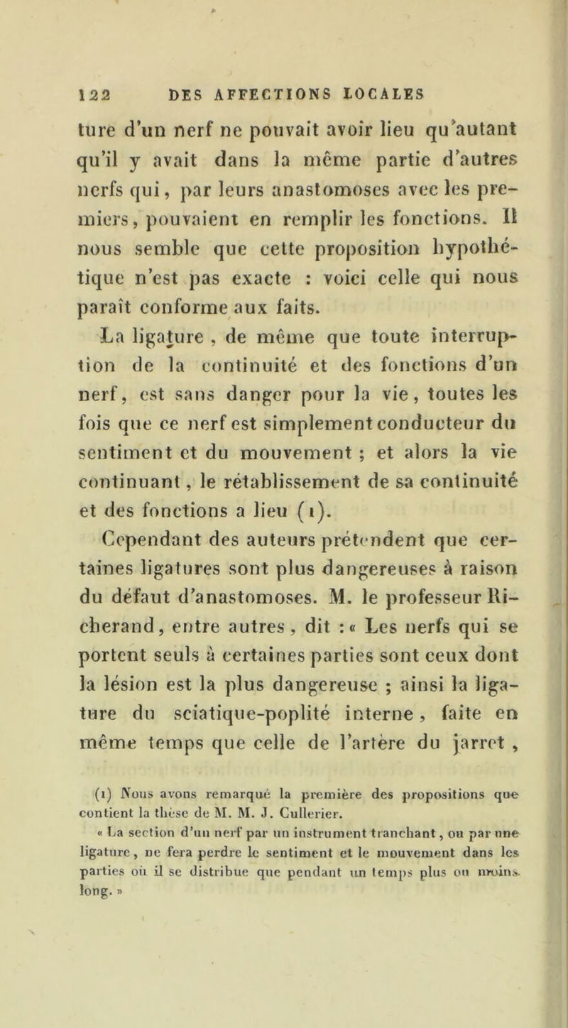 tiire d’un nerf ne pouvait avoir lieu qu’autant qu’il y avait dans la même partie d’autres nerfs qui, par leurs anastomoses avec les pre- miers, pouvaient en remplir les fonctions. Il nous semble que cette proposition hypothé- tique n’est pas exacte : voici celle qui nous paraît conforme aux faits. La ligature , de même que toute interrup- tion de la continuité et des fonctions d’un nerf, est sans danger pour la vie, toutes les fois que ce nerf est simplement conducteur du sentiment et du mouvement ; et alors la vie continuant, le rétablissement de sa continuité et des fonctions a lieu (i). Cependant des auteurs prétendent que cer- taines ligatures sont plus dangereuses à raison du défaut d’anastomoses. M. le professeur lli- cberand, entre autres , dit : « Les nerfs qui se portent seuls à certaines parties sont ceux dont la lésion est la plus dangereuse ; ainsi la liga- ture du sciatique-poplité interne, faite en même temps que celle de l’artère du jarret , (i) Nous avons remarqué la première des propositions que contient la thèse de M. M. J. Cullerier. « La section d’un nerf par un instrument tranchant, ou par une ligature, ne fera perdre le sentiment et le mouvement dans les parties où il se distribue que pendant un temps plus ou nroins. long. »