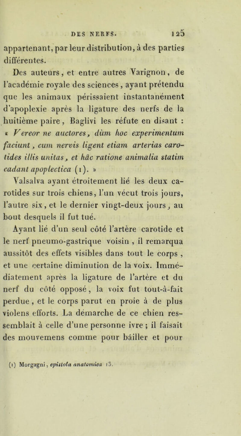 appartenant, par leur distribution, à des parties différentes. Des auteurs, et entre autres Varignon, de l’académie royale des sciences, ayant prétendu que les animaux périssaient instantanément d’apoplexie après la ligature des nerfs de la huitième paire, Baglivi les réfute en disant ; « Vereor ne auctores, diim hoc experimentum faciunt J, cum nervis ligent etiam arterias caro- tides illis unitasy et hâc ratione animalia statim codant apoplectica (i). » Valsalva ayant étroitement lié les deux ca- rotides sur trois chiens, l’un vécut trois jours, l’autre six, et le dernier vingt-deux jours^ au bout desquels il fut tué. Ayant lié d’un seul côté l’artère carotide et le nerf pneumo-gastrique voisin , il remarqua aussitôt des effets visibles dans tout le corps , et une certaine diminution de la voix. Immé- diatement après la ligature de l’artère et du nerf du côté opposé, la voix fut tout-à-fait perdue , et le corps parut en proie à de plus violens efforts. La démarche de ce chien res- semblait à celle d’une personne ivre ; il faisait des mouvemens comme pour bâiller et pour