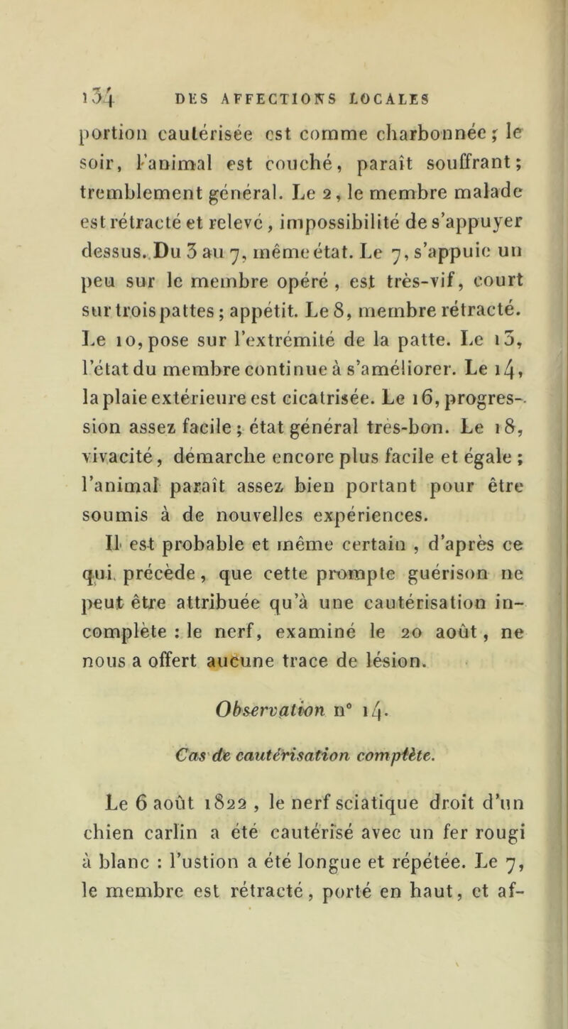 portion cautérisée est comme charbonnée ; le soir, l’animal est couché, paraît souffrant; tremblement général. Le 2, le membre malade est rétracté et relevé, impossibilité de s’appuyer dessus,.Du 3 au 7, même état. Le 7, s’appuie un peu sur le membre opéré, est très-vif, court sur trois pattes ; appétit. Le 8, membre rétracté. Le 10, pose sur l’extrémité de la patte. Le i5, l’état du membre continue à s’améliorer. Le i4» la plaie extérieure est cicatrisée. Le 16, progrès-- sion assez facile ; état général tres-bon. Le 18, vivacité, démarche encore plus facile et égale ; l’animal paraît assez bien portant pour être soumis à de nouvelles expériences. Il est probable et même certain , d’après ce q.ui, précède, que cette prompte guérison ne peut être attribuée qu’à une cautérisation in- complète : le nerf, examiné le 20 août, ne nous a offert aucune trace de lésion. Observation n® 14. Cas'de cautérisation complète. Le 6 août 1822 , le nerf sciatique droit d’un chien carlin a été cautérisé avec un fer rougi à blanc : l’ustion a été longue et répétée. Le 7, le membre est rétracté, porté en haut, et af-