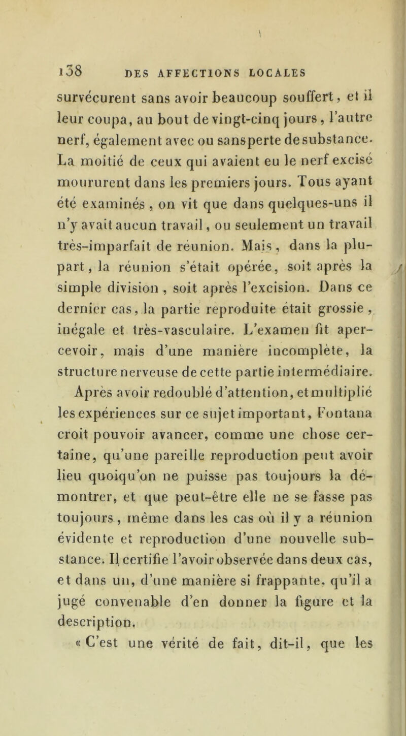 survécurent sans avoir beaucoup souffert, et ü leur coupa, au bout de vingt-cinq jours, l’autre nerf, également avec ou sansperte de substance. La moitié de ceux qui avaient eu le nerf excisé moururent dans les premiers jours. Tous ayant été examinés, on vit que dans quelques-uns il n’y avait aucun travail, ou seulement un travail très-imparfait de réunion. Mais, dans la plu- part, la réunion s’était opérée, soit après la simple division , soit après l’excision. Dans ce dernier cas, la partie reproduite était grossie , inégale et très-vasculaire. L’examen fit aper- cevoir, mais d’une manière incomplète, la structure nerveuse de cette partie intermédiaire. Après avoir redoublé d’attention, et multiplié les expériences sur ce sujet important, Fontana croit pouvoir avancer, comme une chose cer- taine, qu’une pareille reproduction peut avoir lieu quoiqu’on ne puisse pas toujours la dé- montrer, et que peut-être elle ne se fasse pas toujours , même dans les cas où il y a réunion évidente et reproduction d’une nouvelle sub- stance. Il certifie l’avoir observée dans deux cas, et dans un, d’une manière si frappante, qu’il a jugé convenable d’en donner la figure et la description. «C’est une vérité de fait, dit-il, que les