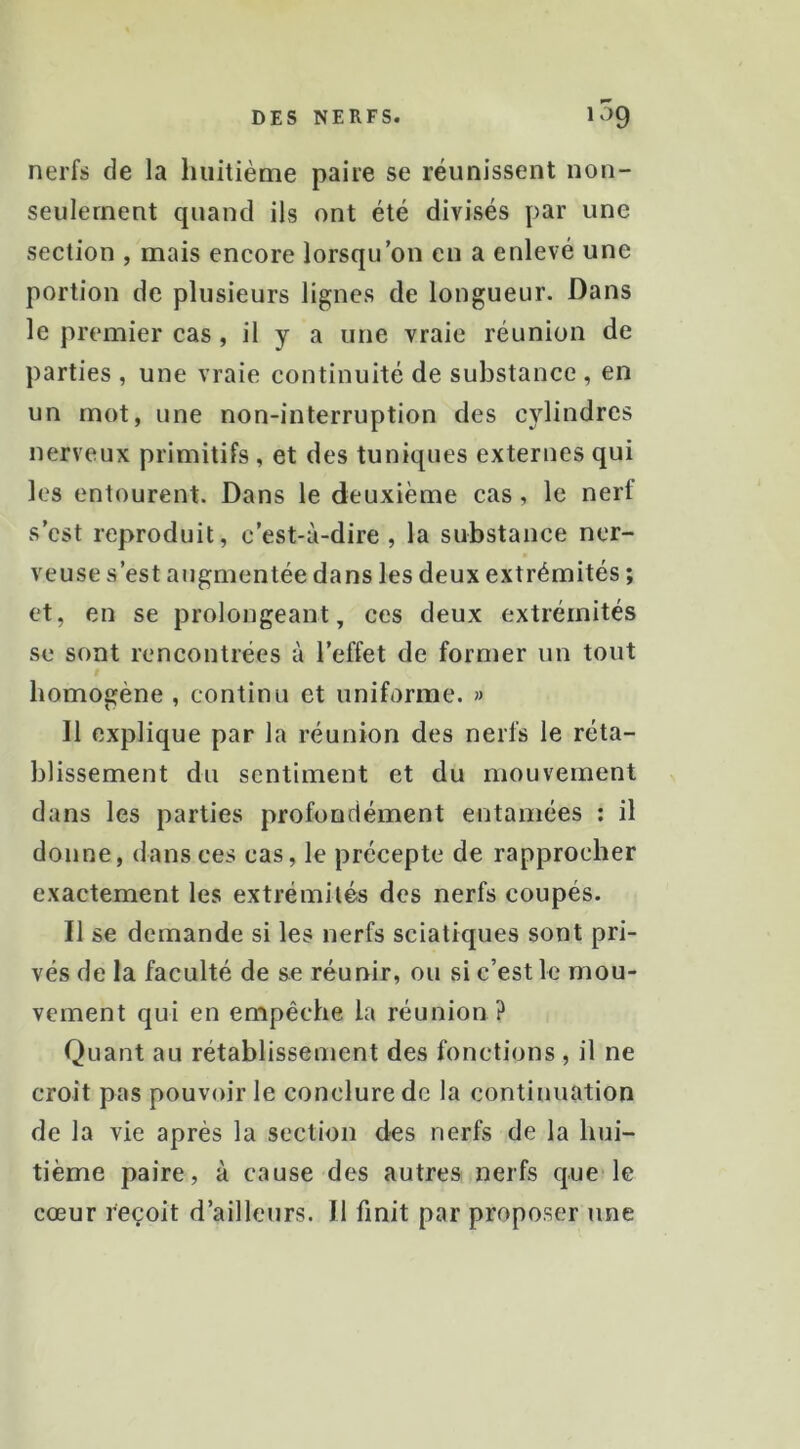 nerfs de la huitième paire se réunissent non- seulernent quand ils ont été divisés par une section , mais encore lorsqu’on en a enlevé une portion de plusieurs lignes de longueur. Dans le premier cas, il y a une vraie réunion de parties , une vraie continuité de substance , en un mot, une non-interruption des cylindres nerveux primitifs, et des tuniques externes qui les entourent. Dans le deuxième cas, le nerf s’est reproduit, c’est-à-dire, la substance ner- veuse s’est augmentée dans les deux extrémités ; et, en se prolongeant, ces deux extrémités se sont rencontrées à l’effet de former un tout homogène , continu et uniforme. » 11 explique par la réunion des nerfs le réta- blissement du sentiment et du mouvement dans les parties profondément entamées ; il donne, dans ces cas, le précepte de rapprocher exactement les extrémités des nerfs coupés. Il se demande si les nerfs sciatiques sont pri- vés de la faculté de se réunir, ou si c’est le mou- vement qui en empêche la réunion? Quant au rétablissement des fonctions , il ne croit pas pouvoir le conclure de la continuation de la vie après la section des nerfs de la hui- tième paire, à cause des autres nerfs que le cœur reçoit d’ailleurs. 11 finit par proposer une