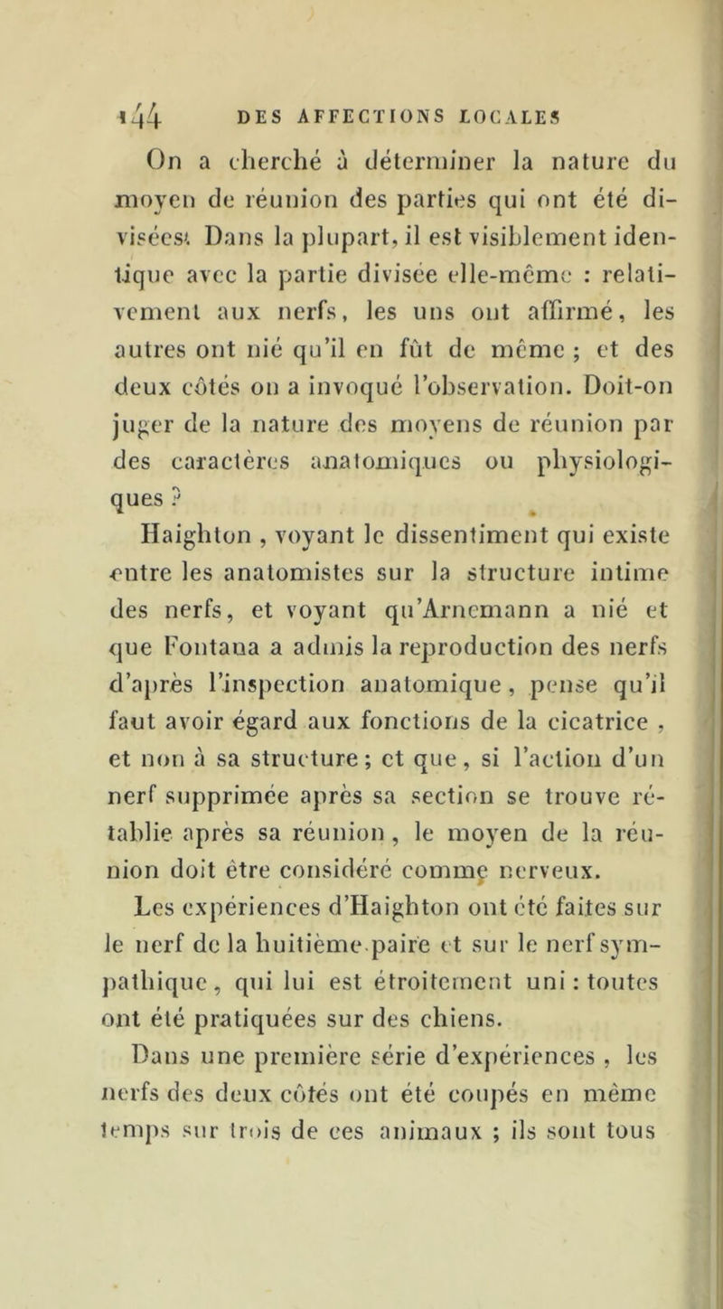 On a cherché à déterminer la nature du moyen de réunion des parties qui ont été di- visécsi Dans la plupart, il est visiblement iden- tique avec la partie divisée elle-même : relati- vement aux nerfs, les uns ont affirmé, les autres ont nié qu’il en fût de même ; et des deux côtés on a invoqué l’observation. Doit-on juger de la nature des moyens de réunion par des caractères anatomiques ou physiologi- ques 7 Haighton , voyant le dissentiment qui existe entre les anatomistes sur la structure intime des nerfs, et voyant qu’Arnemann a nié et que Fontaua a admis la reproduction des nerfs d’a})rès l’inspection anatomique, pense qu’il faut avoir égard aux fonctions de la cicatrice , et non à sa structure; et que, si raclion d’un nerf supprimée après sa section se trouve ré- tablie après sa réunion , le moyen de la réu- nion doit être considéré commf nerveux. Les expériences d’Haighton ont été faites sur le nerf de la huitième paire et sur le nerfsym- jiathique, qui lui est étroitement uni : toutes ont été pratiquées sur des chiens. Dans une première série d’expériences , les nerfs des deux côtés ont été coupés en même temps sur trois de ces animaux ; ils sont tous