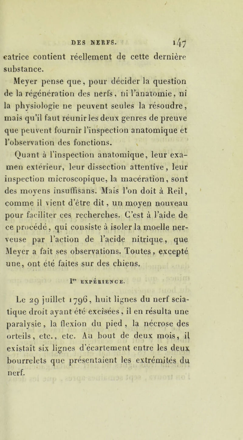 catrice contient réellement de cette dernière substance. Meyer pense que, pour décider la question de la régénération des nerfs, ni l’anatomie, ni la physiologie ne peuvent seules la résoudre, mais qu’il faut réunir les deux genres de preuve que peuvent fournir l’inspection anatomique et l’observation des fonctions. Quant à l’inspection anatomique, leur exa- men extérieur, leur dissection attentive, leur inspection microscopique, la macération, sont des moyens insurtisans. Mais l’on doit à Reil, comme il vient d’être dit, un moyen nouveau pour faciliter ces recherches. C’est à l’aide de ce procédé, qui consiste à isoler la moelle ner- veuse par l’action de l’acide nitrique, que Meyer a fait ses observations. Toutes, excepté une, ont été faites sur des chiens. 1 EXPÉaiENCE. Le 29 juillet 1796, huit lignes du nerf scia- tique droit ayant été excisées, il en résulta une paralysie, la llexion du pied , la nécrose des orteils, etc., etc. Au bout de deux mois, il existait six lignes d’écartement entre les deux bourrelets que présentaient les extrémités du nerf.