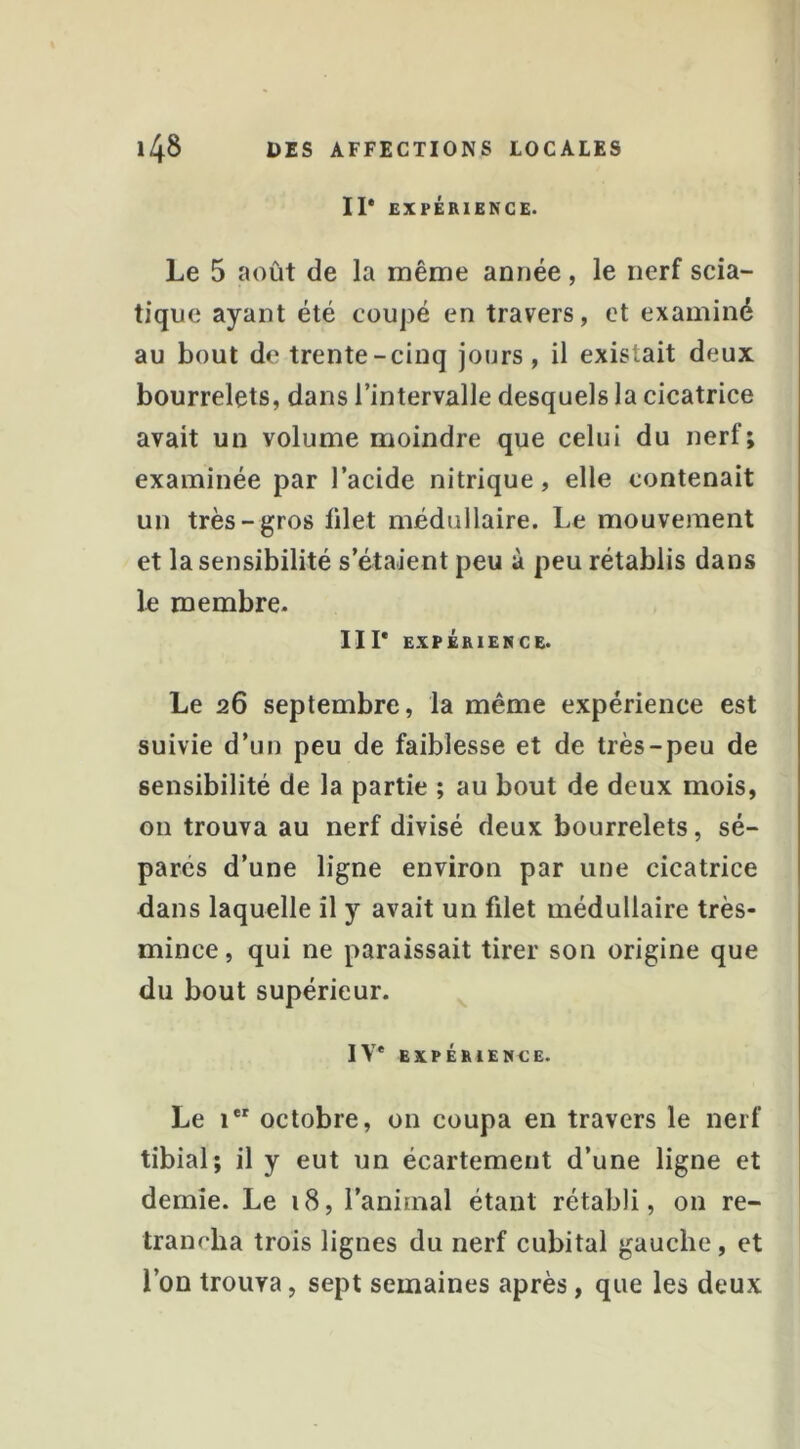 11* EXPÉRIENCE. Le 5 août de la même année, le nerf scia- tique ayant été coupé en travers, et examiné au bout de trente-cinq jours, il existait deux bourrelets, dans l’intervalle desquels la cicatrice avait un volume moindre que celui du nerf; examinée par l’acide nitrique, elle contenait un très-gros filet médullaire. Le mouvement et la sensibilité s’étaient peu à peu rétablis dans le membre. 111* EXPÉRIENCE. Le 26 septembre, la même expérience est suivie d’un peu de faiblesse et de très-peu de sensibilité de la partie ; au bout de deux mois, on trouva au nerf divisé deux bourrelets, sé- parés d’une ligne environ par une cicatrice dans laquelle il y avait un filet médullaire très- mince , qui ne paraissait tirer son origine que du bout supérieur. IV* EXPÉRIENCE. Le 1“ octobre, on coupa en travers le nerf tibial; il y eut un écartement d’une ligne et demie. Le 18, l’animal étant rétabli, on re- trancha trois lignes du nerf cubital gauche, et l’on trouva, sept semaines après, que les deux