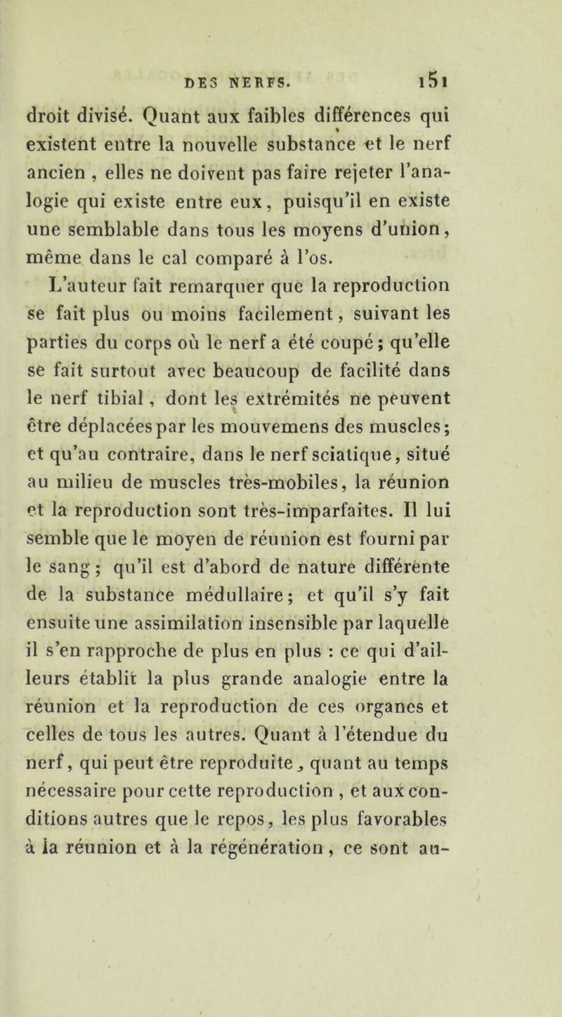 droit divisé. Quant aux faibles différences qui % existent entre la nouvelle substance at le nerf ancien , elles ne doivent pas faire rejeter l’ana- logie qui existe entre eux, puisqu’il en existe une semblable dans tous les moyens d’union, même dans le cal comparé à l’os. L’auteur fait remarquer que la reproduction se fait plus ou moins facilement, suivant les parties du corps où le nerf a été coupé; qu’elle se fait surtout avec beaucoup de facilité dans le nerf tibial, dont les extrémités ne peuvent être déplacées par les mouvemens des muscles; et qu’au contraire, dans le nerf sciatique, situé au milieu de muscles très-mobiles, la réunion et la reproduction sont très-imparfaites. Il lui semble que le moyen de réunion est fourni par le sang ; qu’il est d’abord de nature différente de la substance médullaire; et qu’il s’y fait ensuite une assimilation insensible par laquelle il s’en rapproche de plus en plus : ce qui d’ail- leurs établit la plus grande analogie entre la réunion et la reproduction de ces organes et celles de tous les autres. Quant à l’étendue du nerf, qui peut être reproduitej quant au temps nécessaire pour cette reproduction , et aux con- ditions autres que le repos, les plus favorables à ia réunion et à la régénération, ce sont au-