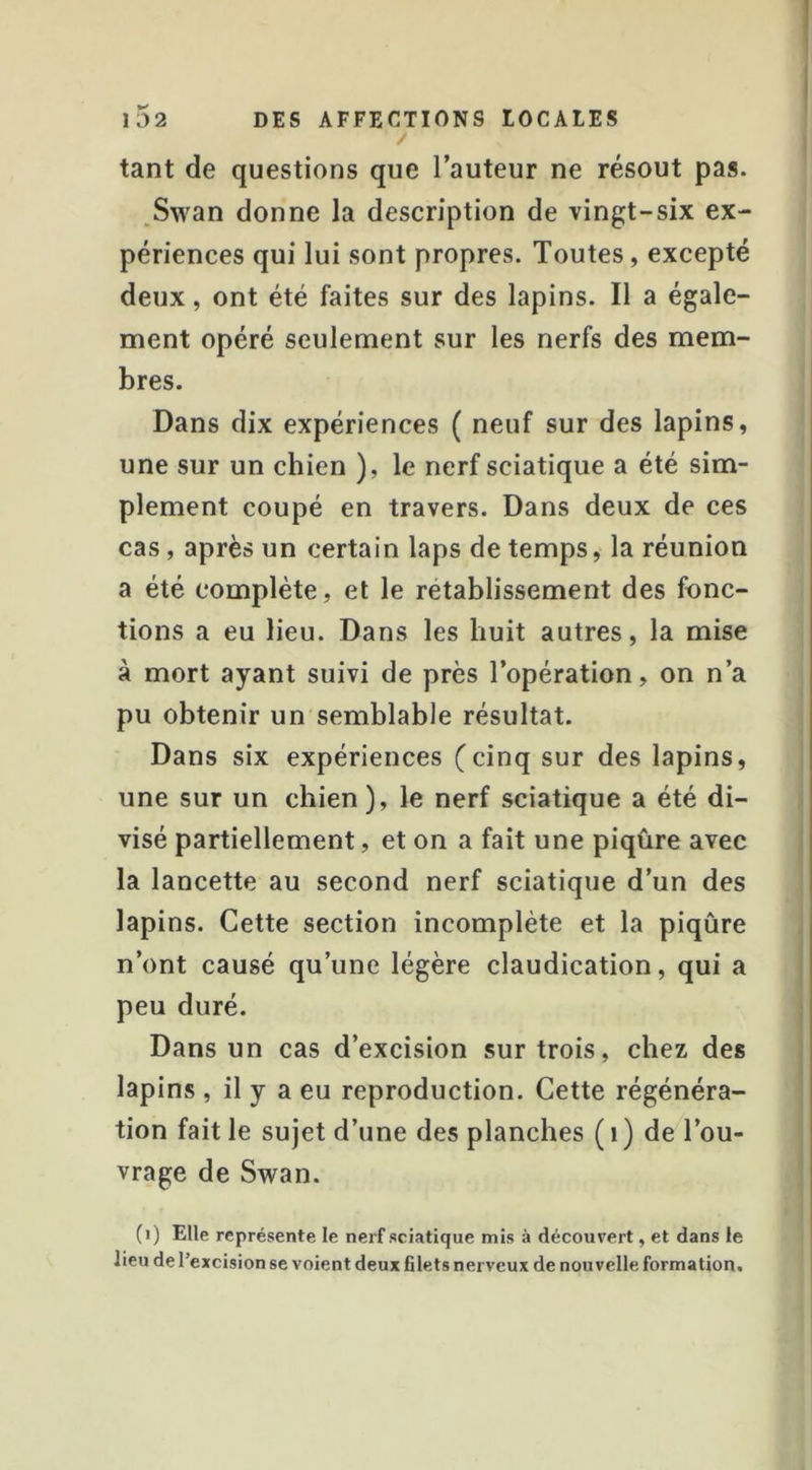 tant de questions que l’auteur ne résout pas. Swan donne la description de vingt-six ex- périences qui lui sont propres. Toutes, excepté deux, ont été faites sur des lapins. Il a égale- ment opéré seulement sur les nerfs des mem- bres. Dans dix expériences ( neuf sur des lapins, une sur un chien ), le nerf sciatique a été sim- plement coupé en travers. Dans deux de ces cas, après un certain laps de temps, la réunion a été complète, et le rétablissement des fonc- tions a eu lieu. Dans les huit autres, la mise à mort ayant suivi de près l’opération, on n’a pu obtenir un semblable résultat. Dans six expériences (cinq sur des lapins, une sur un chien), le nerf sciatique a été di- visé partiellement, et on a fait une piqûre avec la lancette au second nerf sciatique d’un des lapins. Cette section incomplète et la piqûre n’ont causé qu’une légère claudication, qui a peu duré. Dans un cas d’excision sur trois, chez des lapins , il y a eu reproduction. Cette régénéra- tion fait le sujet d’une des planches ( i ) de l’ou- vrage de Swan. (i) Elle représente le nerf sciatique mis à découvert, et dans le lieu de l’excision se voient deux filets nerveux de nouvelle formation.